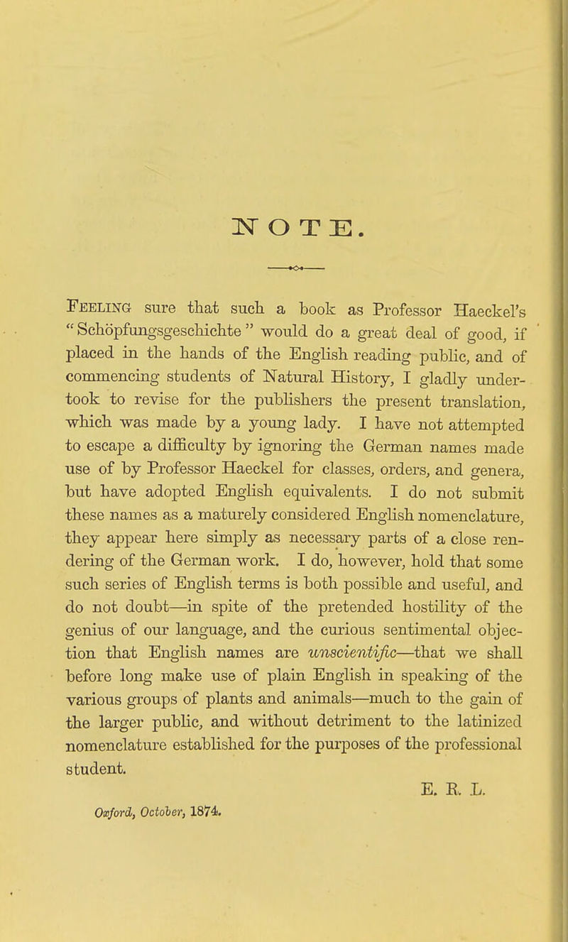 Feeling sure that such a book as Professor Haeckel’s “ Schöpfungsgeschichte ” would do a great deal of good, if placed in the hands of the English reading public, and of commencing students of Natural History, I gladly under- took to revise for the publishers the present translation, which was made by a young lady. I have not attempted to escape a difficulty by ignoring the German names made use of by Professor Haeckel for classes, orders, and genera, but have adopted English equivalents. I do not submit these names as a maturely considered English nomenclature, they appear here simply as necessary parts of a close ren- dering of the German work. I do, however, hold that some such series of English terms is both possible and useful, and do not doubt—in spite of the pretended hostility of the genius of our language, and the curious sentimental objec- tion that English names are unscientific—that we shall before long make use of plain English in speaking of the various groups of plants and animals—much to the gain of the larger public, and without detriment to the latinized nomenclature established for the purposes of the professional student. E. B. L. Oxford, October, 1874.