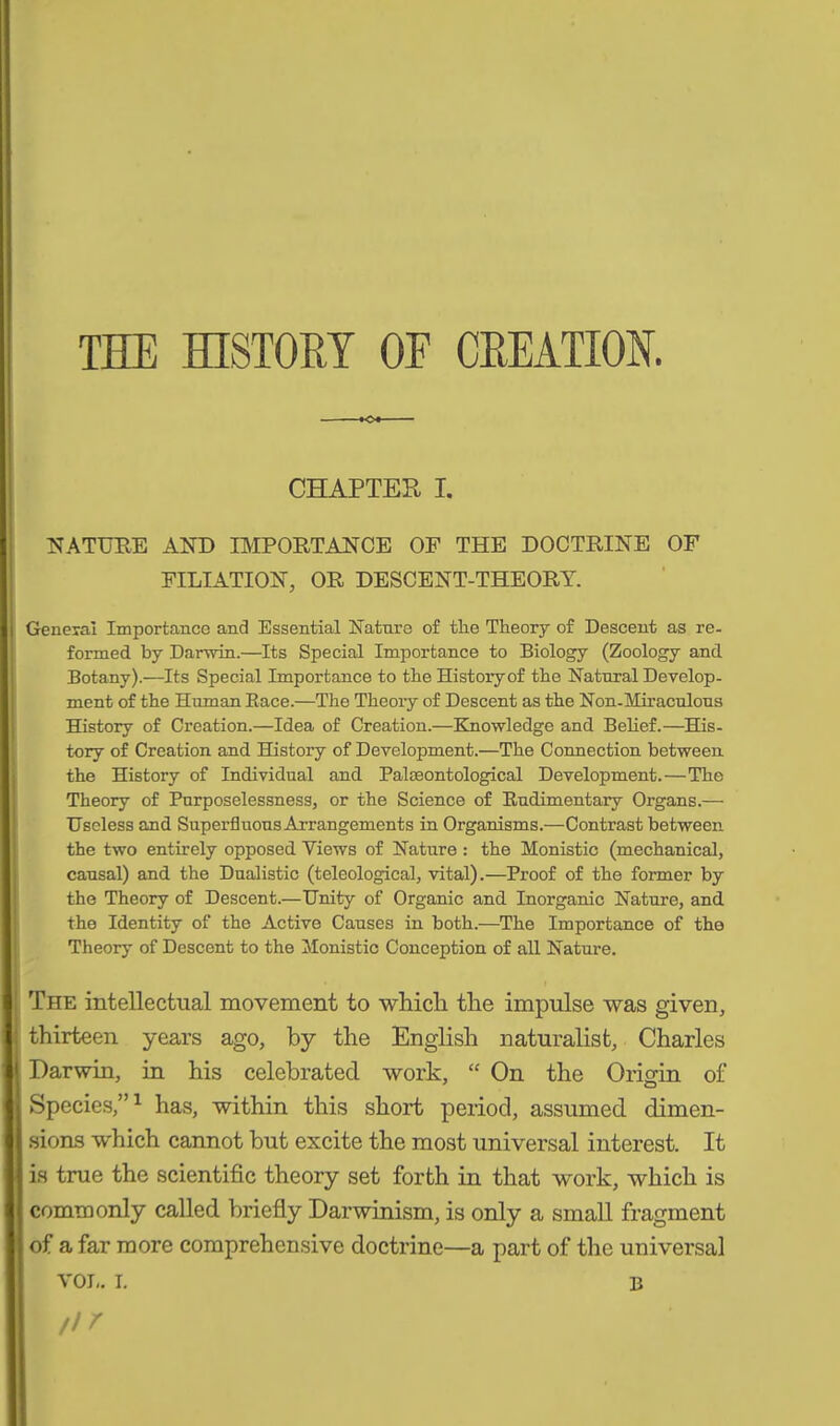 THE HISTORY OF CREATION. CHAPTER X. NATURE AND IMPORT AN CE OF THE DOCTRINE OF FILIATION, OR DESCENT-THEORY. General Importance and Essential Nature of tlie Theory of Descent as re- formed by Darwin.—Its Special Importance to Biology (Zoology and Botany).—Its Special Importance to the History of the Natural Develop- ment of the Human Eace.—The Theory of Descent as the Non-Miraculous History of Creation.—Idea of Creation.—Knowledge and Belief.—His- tory of Creation and History of Development.—The Connection between the History of Individual and Palaeontological Development.—The Theory of Purposelessness, or the Science of Rudimentary Organs.— Useless and Superfluous Arrangements in Organisms.-—Contrast between the two entirely opposed Yiews of Nature : the Monistic (mechanical, causal) and the Dualistic (teleological, vital).—Proof of the former by the Theory of Descent.—Unity of Organic and Inorganic Nature, and the Identity of the Active Causes in both.—The Importance of the Theory of Descent to the Monistic Conception of all Nature. The intellectual movement to which the impulse was given, thirteen years ago, by the English naturalist, Charles Darwin, in his celebrated work, “ On the Origin of Species,”1 has, within this short period, assumed dimen- sions which cannot but excite the most universal interest. It is true the scientific theory set forth in that work, which is commonly called briefly Darwinism, is only a small fragment of a far more comprehensive doctrine—a part of the universal tir