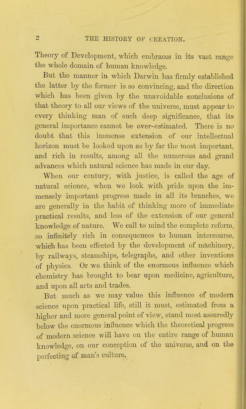 Theory of Development, which embraces in its vast range the whole domain of human knowledge. But the manner in which Darwin has firmly established the latter by the former is so convincing, and the direction which has been given by the unavoidable conclusions of that theory to all our views of the universe, must appear to every thinking man of such deep significance, that its general importance cannot be over-estimated. There is no doubt that this immense extension of our intellectual horizon must be looked upon as by far the most important, and rich in results, among all the numerous and grand advances which natural science has made in our day. When our century, with justice, is called the age of natural science, when we look with pride upon the im- mensely important progress made in all its branches, we are generally in the habit of thinking more of immediate practical results, and less of the extension of our general knowledge of nature. We call to mind the complete reform, so infinitely rich in consequences to human intercourse, which has been effected by the development of machinery, by railways, steamships, telegraphs, and other inventions of physics. Or we think of the enormous influence which chemistry has brought to bear upon medicine, agriculture, and upon all arts and trades. But much as we may value this influence of modem science upon practical life, still it must, estimated from a higher and more general point of view, stand most assuredly below the enormous influence which the theoretical progress of modern science will have on the entire range of human knowledge, on our conception of the universe, and on the perfecting of man’s culture.