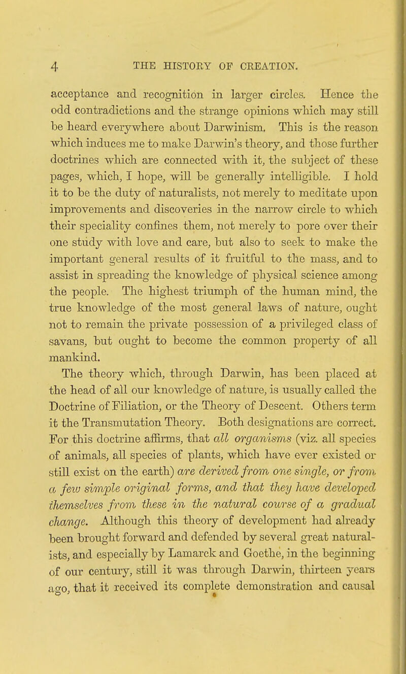 acceptance and recognition in larger circles. Hence the odd contradictions and the strange opinions which may still be heard everywhere about Darwinism. This is the reason which induces me to make Darwin’s theory, and those further doctrines which are connected with it, the subject of these pages, which, I hope, will be generally intelligible. I hold it to be the duty of naturalists, not merely to meditate upon improvements and discoveries in the narrow circle to which their speciality confines them, not merely to pore over their one study with love and care, but also to seek to make the important general results of it fruitful to the mass, and to assist in spreading the knowledge of physical science among the people. The highest triumph of the human mind, the true knowledge of the most general laws of nature, ought not to remain the private possession of a privileged class of savans, but ought to become the common property of all mankind. The theory which, through Darwin, has been placed at the head of all our knowledge of nature, is usually called the Doctrine of Filiation, or the Theory of Descent. Others term it the Transmutation Theory. Both designations are correct. For this doctrine affirms, that all organisms (viz. all species of animals, all species of plants, which have ever existed or still exist on the earth) are derived from one single, or from a few simple original forms, and that they have developed themselves from these in the natural course of a gradual change. Although this theory of development had already been brought forward and defended by several great natural- ists, and especially by Lamarck and Goethe, in the beginning of our century, still it was through Darwin, thirteen years ao-o that it received its complete demonstration and causal