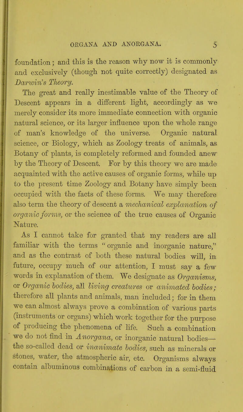 foundation ; and this is the reason why now it is commonly and exclusively (though not quite correctly) designated as Darwin’s Theory. The great and really inestimable value of the Theory of Descent appears in a different light, accordingly as we merely consider its more immediate connection with organic natural science, or its larger influence upon the whole range of man’s knowledge of the universe. Organic natural science, or Biology, which as Zoology treats of animals, as Botany of plants, is completely reformed and founded anew by the Theory of Descent. For by this theory we are made acquainted with the active causes of organic forms, while up to the present time Zoology and Botany have simply been occupied with the facts of these forms. We may therefore also term the theory of descent a mechanical explanation of organic forms, or the science of the true causes of Organic Nature. As I cannot take for granted that my readers are all familiar with the terms “organic and inorganic nature,” and as the contrast of both these natural bodies will, in future, occupy much of our attention, I must say a few words in explanation of them. We designate as Organisms, or Organic bodies, all living creatures or animated bodies; therefore all plants and animals, man included; for in them we can almost always prove a combination of various parts (instruments or organs) which work together for the purpose of pioducing the phenomena of life. Such a combination we do not find in Anorgana, or inorganic natural bodies— the so-called dead or inanimate bodies, such as minerals or stones, water, the atmospheric air, etc. Organisms always contain alouminous combinations of carbon in a semi-fluid