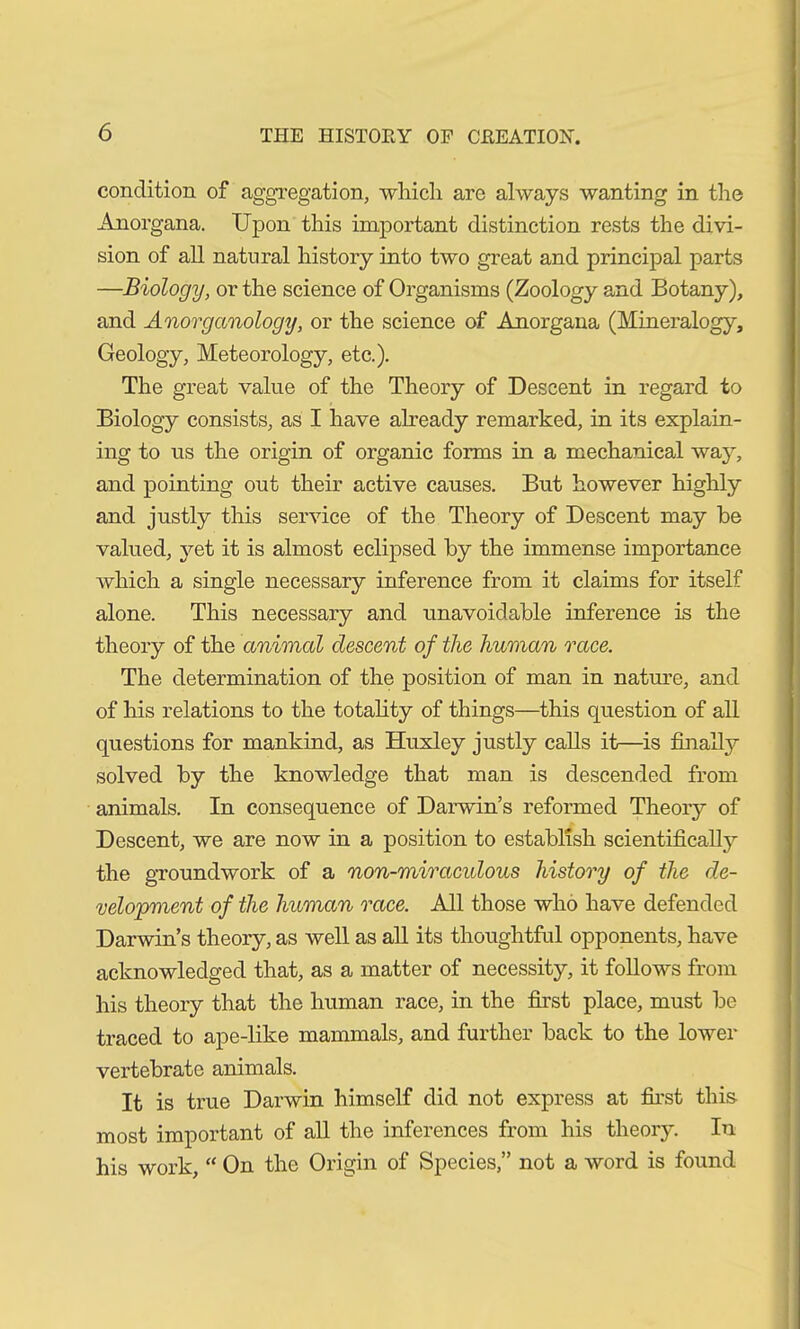 condition of aggregation, which arc always wanting in the Anorgana. Upon this important distinction rests the divi- sion of all natural history into two great and principal parts —Biology, or the science of Organisms (Zoology and Botany), and Anorganology, or the science of Anorgana (Mineralogy, Geology, Meteorology, etc.). The great value of the Theory of Descent in regard to Biology consists, as I have already remarked, in its explain- ing to us the origin of organic forms in a mechanical way, and pointing out their active causes. But however highly and justly this service of the Theory of Descent may be valued, yet it is almost eclipsed by the immense importance which a single necessary inference from it claims for itself alone. This necessary and unavoidable inference is the theory of the animal descent of the human race. The determination of the position of man in nature, and of his relations to the totality of things—this question of all questions for mankind, as Huxley justly calls it—is finally solved by the knowledge that man is descended from animals. In consequence of Darwin’s reformed Theory of Descent, we are now in a position to establish scientifically the groundwork of a non-miracidous history of the de- velopment of the human race. All those who have defended Darwin’s theory, as well as all its thoughtful opponents, have acknowledged that, as a matter of necessity, it follows from his theory that the human race, in the first place, must be traced to ape-like mammals, and further back to the lower vertebrate animals. It is true Darwin himself did not express at first this most important of all the inferences from his theory. In his work, “ On the Origin of Species,” not a word is found