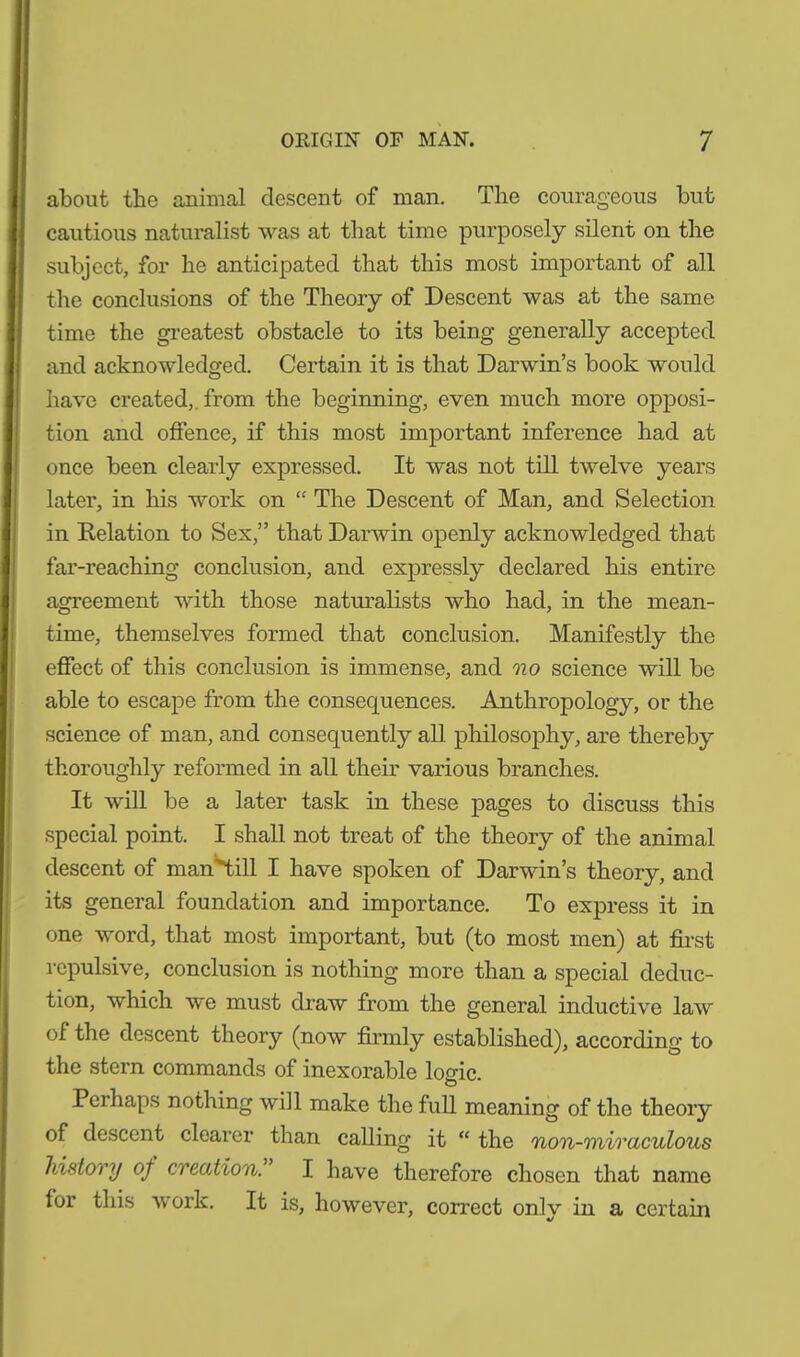 about the animal descent of man. The courageous but cautious naturalist was at that time purposely silent on the subject, for he anticipated that this most important of all the conclusions of the Theory of Descent was at the same time the greatest obstacle to its being generally accepted and acknowledged. Certain it is that Darwin’s book would have created,, from the beginning, even much more opposi- tion and offence, if this most important inference had at once been clearly expressed. It was not till twelve years later, in his work on “ The Descent of Man, and Selection in Delation to Sex,” that Darwin openly acknowledged that far-reaching conclusion, and expressly declared his entire agreement with those naturalists who had, in the mean- time, themselves formed that conclusion. Manifestly the effect of this conclusion is immense, and no science will be able to escape from the consequences. Anthropology, or the science of man, and consequently all philosophy, are thereby thoroughly reformed in all their various branches. It will be a later task in these pages to discuss this special point. I shall not treat of the theory of the animal descent of man^till I have spoken of Darwin’s theory, and its general foundation and importance. To express it in one word, that most important, but (to most men) at first repulsive, conclusion is nothing more than a special deduc- tion, which we must draw from the general inductive law of the descent theory (now firmly established), according to the stern commands of inexorable logic. Pei haps nothing will make the full meaning of the theory of descent clearer than calling it “ the non-miraculous history of creation. I have therefore chosen that name for this work. It is, however, correct only in a certain