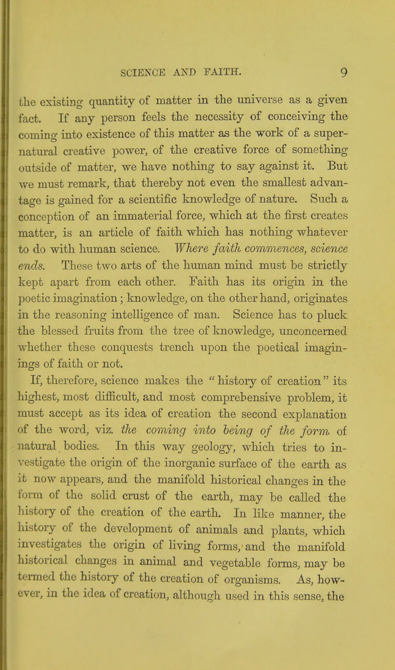 the existing quantity of matter in the universe as a given fact. If any person feels the necessity of conceiving the coming into existence of this matter as the work of a super- natural creative power, of the creative force of something- outside of matter, we have nothing to say against it. But we must remark, that thereby not even the smallest advan- tage is gained for a scientific knowledge of nature. Such a conception of an immaterial force, which at the first creates matter, is an article of faith which has nothing whatever to do with human science. Where faith commences, science ends. These two arts of the human mind must be strictly kept apart from each other. Faith has its origin in the poetic imagination ; knowledge, on the other hand, originates in the reasoning intelligence of man. Science has to pluck the blessed fruits from the tree of knowledge, unconcerned whether these conquests trench upon the poetical imagin- ings of faith or not. If, therefore, science makes the “ history of creation ” its highest, most difficult, and most comprehensive problem, it must accept as its idea of creation the second explanation of the word, viz. the coming into being of the form of natural bodies. In this way geology, which tries to in- vestigate the origin of the inorganic surface of the earth as it now appears, and the manifold historical changes in the form of the solid crust of the earth, may be called the history of the creation of the earth. In like manner, the history of the development of animals and plants, which investigates the origin of living forms,'and the manifold historical changes in animal and vegetable forms, may be termed the history of the creation of organisms. As, how- ever, in the idea of creation, although used in this sense, the