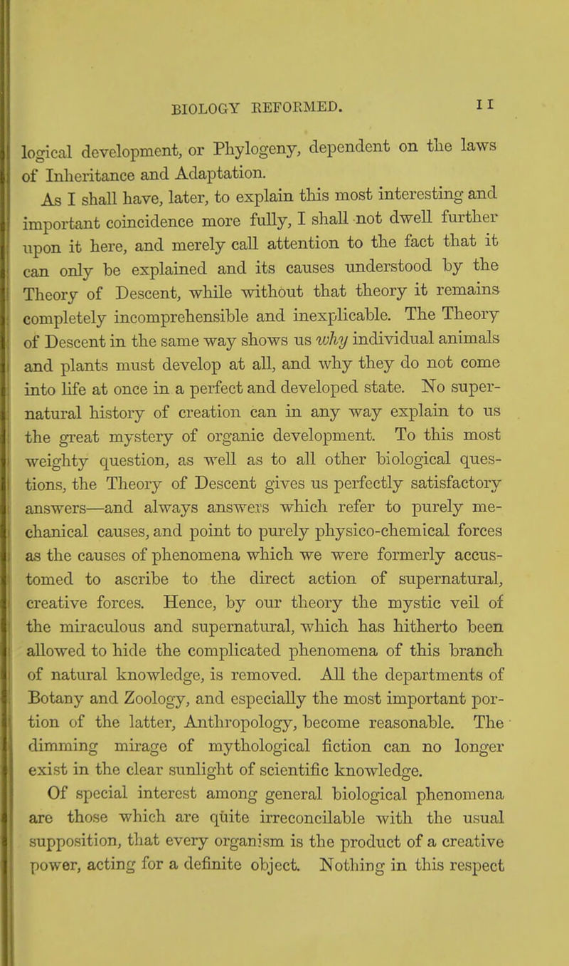 BIOLOGY REFORMED. logical development, or Phytogeny, dependent on tlie laws of Inheritance and Adaptation. As I shall have, later, to explain this most interesting and important coincidence more fully, I shall not dwell further upon it here, and merely call attention to the fact that it can only he explained and its causes understood by the Theory of Descent, while without that theory it remains completely incomprehensible and inexplicable. The Theory of Descent in the same way shows us why individual animals and plants must develop at all, and why they do not come into life at once in a perfect and developed state. No super- natural history of creation can in any way explain to us the great mystery of organic development. To this most weighty question, as well as to all other biological ques- tions, the Theory of Descent gives us perfectly satisfactory answers—and always answers which refer to purely me- chanical causes, and point to purely physico-chemical forces as the causes of phenomena which we were formerly accus- tomed to ascribe to the direct action of supernatural, creative forces. Hence, by our theory the mystic veil of the miraculous and supernatural, which has hitherto been allowed to hide the complicated phenomena of this branch of natural knowledge, is removed. All the departments of Botany and Zoology, and especially the most important por- tion of the latter, Anthropology, become reasonable. The dimming mirage of mythological fiction can no longer exist in the clear sunlight of scientific knowledge. Of special interest among general biological phenomena are those which are quite irreconcilable with the usual supposition, that every organism is the product of a creative power, acting for a definite object. Nothing in this respect