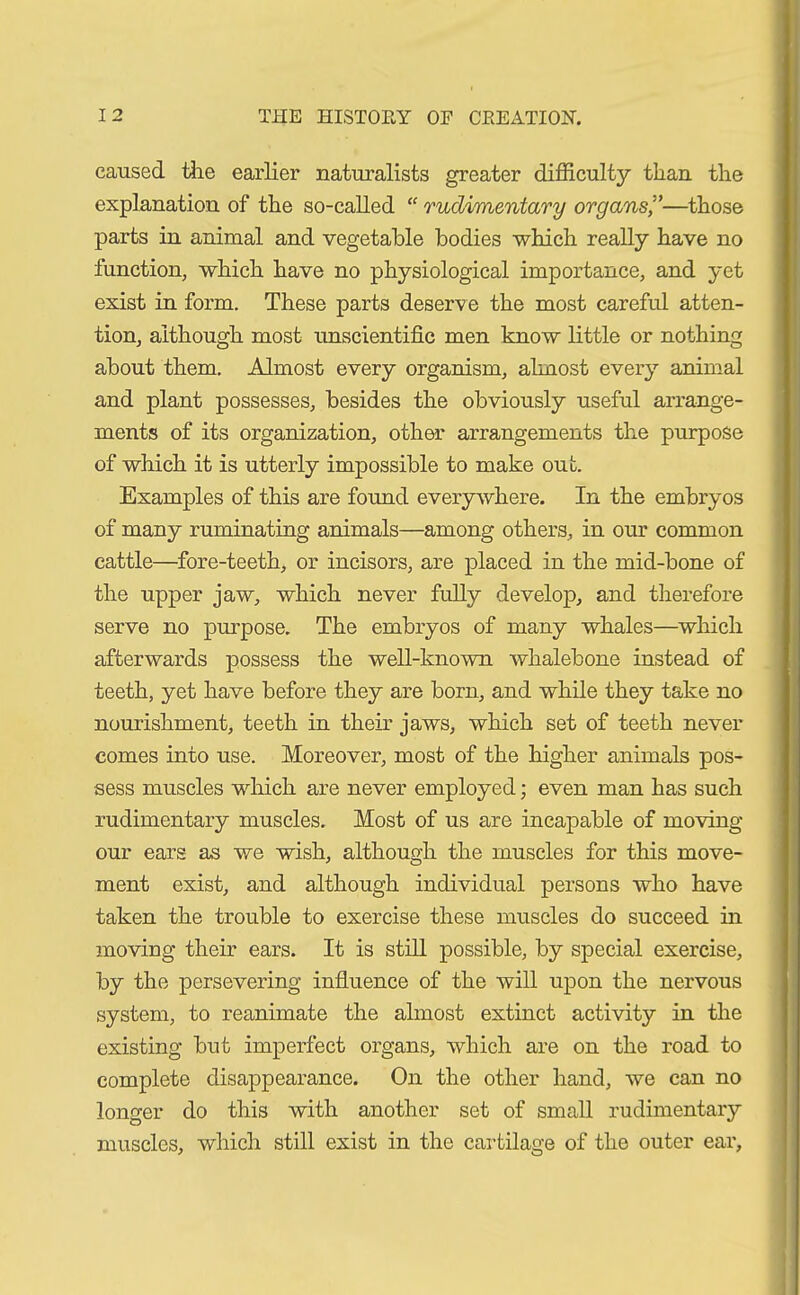 caused the earlier naturalists greater difficulty than the explanation of the so-called “ rudimentary organs,”—those parts in animal and vegetable bodies which really have no function, which have no physiological importance, and yet exist in form. These parts deserve the most careful atten- tion, although most unscientific men know little or nothing about them. Almost every organism, almost every animal and plant possesses, besides the obviously useful arrange- ments of its organization, other arrangements the purpose of which it is utterly impossible to make out. Examples of this are found everywhere. In the embryos of many ruminating animals—among others, in our common cattle—fore-teeth, or incisors, are placed in the mid-bone of the upper jaw, which never fully develop, and therefore serve no purpose. The embryos of many whales—which afterwards possess the well-known whalebone instead of teeth, yet have before they are born, and while they take no nourishment, teeth in their jaws, which set of teeth never comes into use. Moreover, most of the higher animals pos- sess muscles which are never employed; even man has such rudimentary muscles. Most of us are incapable of moving our ears as we wish, although the muscles for this move- ment exist, and although individual persons who have taken the trouble to exercise these muscles do succeed in moving their ears. It is still possible, by special exercise, by the persevering influence of the will upon the nervous system, to reanimate the almost extinct activity in the existing but imperfect organs, which are on the road to complete disappearance. On the other hand, we can no longer do this with another set of small rudimentary muscles, which still exist in the cartilage of the outer ear.