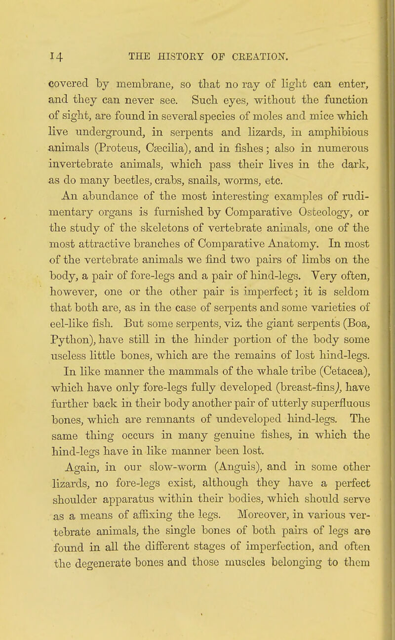 covered by membrane, so that no ray of light can enter, and they can never see. Such eyes, without the function of sight, are found in several species of moles and mice which live underground, in serpents and lizards, in amphibious animals (Proteus, Caecilia), and in fishes; also in numerous invertebrate animals, which pass their lives in the dark, as do many beetles, crabs, snails, worms, etc. An abundance of the most interesting examples of rudi- mentary organs is furnished by Comparative Osteology, or the study of the skeletons of vertebrate animals, one of the most attractive branches of Comparative Anatomy. In most of the vertebrate animals we find two pairs of limbs on the body, a pair of fore-legs and a pair of hind-legs. Very often, however, one or the other pair is imperfect; it is seldom that both are, as in the case of serpents and some varieties of eel-like fish. But some serpents, viz. the giant serpents (Boa, Python), have still in the hinder portion of the body some useless little bones, which are the remains of lost hind-legs. In like manner the mammals of the whale tribe (Cetacea), which have only fore-legs fully developed (breast-fins), have further back in their body another pair of utterly superfluous bones, which are remnants of undeveloped liind-legs. The same thing occurs in many genuine fishes, in which the hind-legs have in like manner been lost. Again, in our slow-worm (Anguis), and in some other lizards, no fore-legs exist, although they have a perfect shoulder apparatus within their bodies, which should serve as a means of affixing the legs. Moreover, in various ver- tebrate animals, the single bones of both pairs of legs are found in all the different stages of imperfection, and often the degenerate bones and those muscles belonging to them