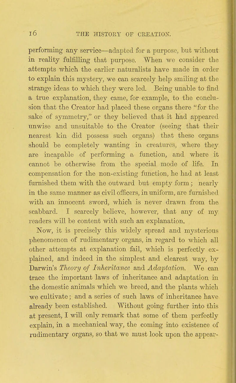 performing any service—adapted for a purpose, but without in reality fulfilling that purpose. When we consider the attempts which the earlier naturalists have made in order to explain this mystery, we can scarcely help smiling at the strange ideas to which they were led. Being unable to find a true explanation, they came, for example, to the conclu- sion that the Creator had placed these organs there “for the sake of symmetry,” or they believed that it had appeared unwise and unsuitable to the Creator (seeing that their nearest kin did possess such organs) that these organs should be completely wanting in creatures, where they are incapable of performing a function, and where it cannot be otherwise from the special mode of life. In compensation for the non-existing function, he had at least furnished them with the outward but empty form; nearly in the same manner as civil officers, in uniform, are furnished with an innocent sword, which is never drawn from the scabbard. I scarcely believe, however, that any of my readers will be content with such an explanation. Now, it is precisely this widely spread and mysterious phenomenon of rudimentary organs, in regard to which all other attempts at explanation fail, which is perfectly ex- plained, and indeed in the simplest and clearest way, by Darwin’s Theory of Inheritance and Adaptation. We can trace the important laws of inheritance and adaptation in the domestic animals which we breed, and the plants which we cultivate; and a series of such laws of inheritance have already been established. Without going further into this at present, I will only remark that some of them perfectly explain, in a mechanical way, the coming into existence of rudimentary organs, so that we must look upon the appear-