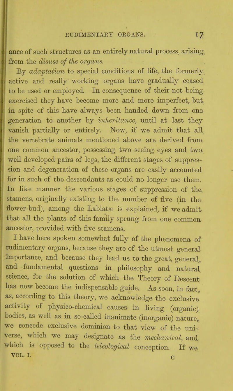 ance of such structures as an entirely natural process, arising from the disuse of the organs. By adaptation to special conditions of life, the formerly active and really working organs have gradually ceased to be used or employed. In consequence of their not being : exercised they have become more and more imperfect, but in spite of this have always been handed down from on© generation to another by inheritance, until at last they vanish partially or entirely. Now, if we admit that all. the vertebrate animals mentioned above are derived from one common ancestor, possessing two seeing eyes and two- well developed pairs of legs, the different stages of suppres- sion and degeneration of these organs are easily accounted for in such of the descendants as could no longer use them. In like manner the various stages of suppression of the, stamens, originally existing to the number of five (in the flower-bud), among the Labiatas is explained, if we admit that all the plants of this family sprung from one common ancestor, provided with five stamens. I have here spoken somewhat fully of the phenomena of rudimentary organs, because they are of the utmost general importance, and because they lead us to the great, general,, and fundamental questions in philosophy and natural science, for the solution of which the Theory of Descent lias now become the indispensable guide. As soon, in fact, as, according to this theory, we acknowledge the exclusive activity of physico-chemical causes in living (organic) bodies, as well as in so-called inanimate (inorganic) nature, we concede exclusive dominion to that view of the uni- verse, which we may designate as the 'mechanical, and which is opposed to the teleological conception. If we. VOL. I. n