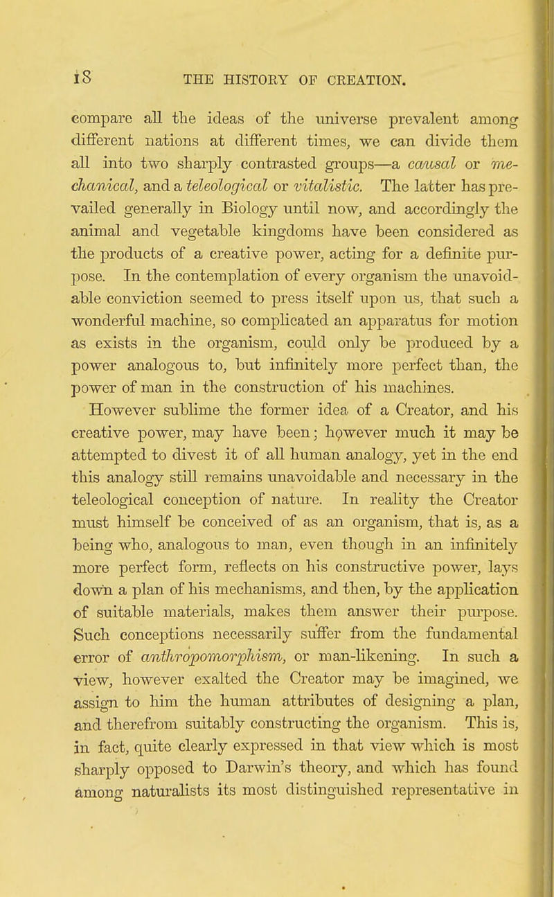 iS compare all the ideas of the universe prevalent among different nations at different times, we can divide them all into two sharply contrasted groups—a causal or me- chanical, and a teleological or vitalistic. The latter has pre- vailed generally in Biology until now, and accordingly the animal and vegetable kingdoms have been considered as the products of a creative power, acting for a definite pur- pose. In the contemplation of every organism the unavoid- able conviction seemed to press itself upon us, that such a wonderful machine, so complicated an apparatus for motion as exists in the organism, could only be produced by a power analogous to, but infinitely more perfect than, the power of man in the construction of his machines. However sublime the former idea, of a Creator, and his creative power, may have been; li9wever much it may be attempted to divest it of all human analogy, yet in the end this analogy still remains unavoidable and necessary in the teleological conception of nature. In reality the Creator must himself be conceived of as an organism, that is, as a being who, analogous to man, even though in an infinitely more perfect form, reflects on his constructive power, lays down a plan of his mechanisms, and then, by the application of suitable materials, makes them answer their pin-pose. Such conceptions necessarily suffer from the fundamental error of anthropomorphism, or man-likening. In such a view, however exalted the Creator may be imagined, we assign to him the human attributes of designing a plan, and therefrom suitably constructing the organism. This is, in fact, quite clearly expressed in that view which is most sharply opposed to Darwin’s theory, and which has found among naturalists its most distinguished representative in