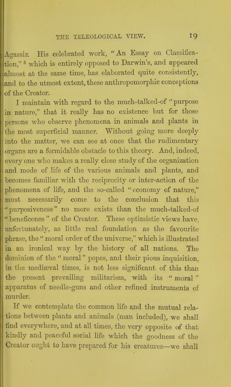 Agassiz. His celebrated work, “An Essay on Classifica- tion,” 5 which is entirely opposed to Darwin’s, and appeared almost at the same time, has elaborated quite consistently, and to the utmost extent, these anthropomorphic conceptions of the Creator. I maintain with regard to the much-talked-of “purpose in nature,” that it really has no existence but for those persons who observe phenomena in animals and plants in the most superficial manner. Without going more deeply into the matter, we can see at once that the rudimentary organs are a formidable obstacle to this theory. And, indeed, every one who makes a really close study of the organization and mode of life of the various animals and plants, and becomes familiar with the reciprocity or inter-action of the phenomena of life, and the so-called “economy of nature,” must necessarily come to the conclusion that this “purposiveness” no more exists than the much-talked-of “ beneficence ” of the Creator. These optimistic views have, unfortunately, as little real foundation as the favourite phrase, the “ moral order of the universe,” which is illustrated in an ironical way by the history of all nations. The dominion of the “ moral ” popes, and their pious inquisition, in the mediaeval times, is not less significant of this than the present prevailing militarism, with its “ moral ” apparatus of needle-guns and other refined instruments of murder. If we contemplate the common life and the mutual rela- tions between plants and animals (man included), we shall find everywhere, and at all times, the very opposite of that kindly and peaceful social life which the goodness of the Creator ought to have prepared for his creatures—we shall