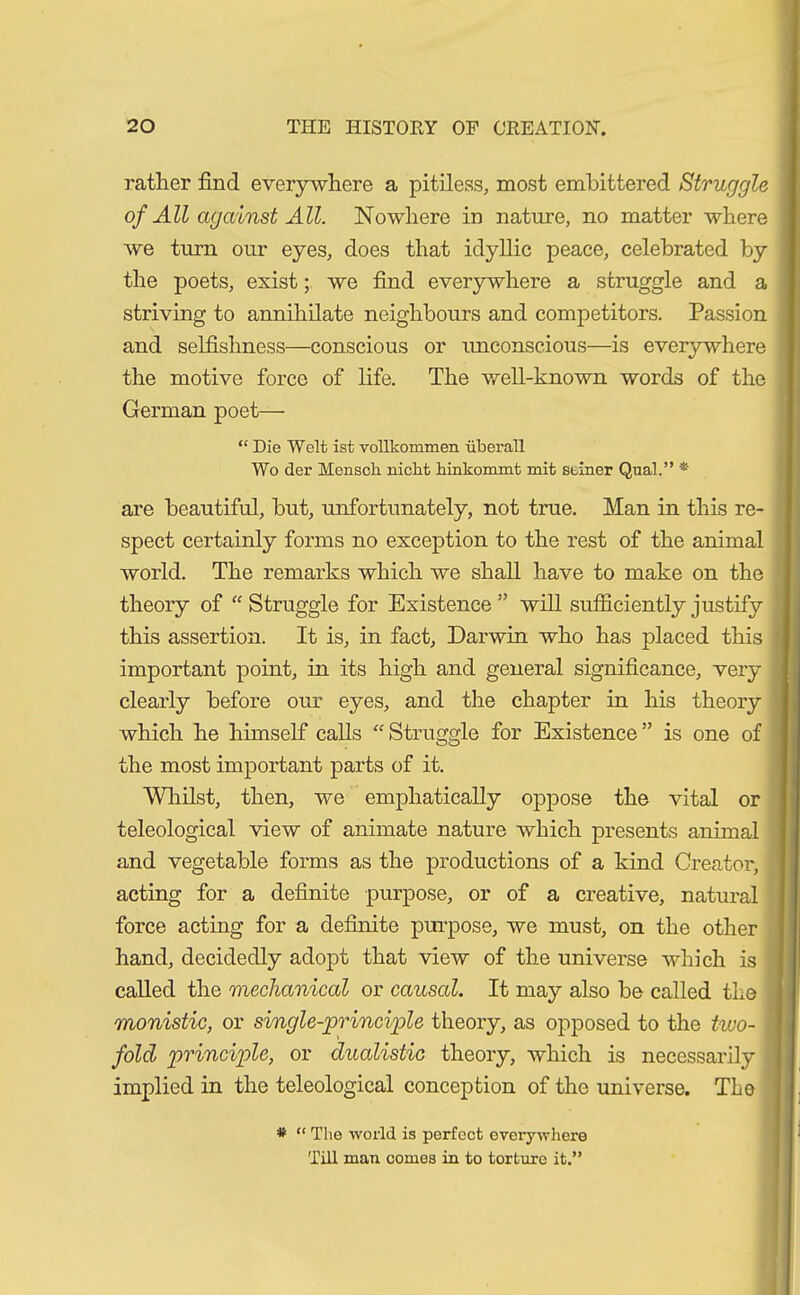 rather find everywhere a pitiless, most embittered Struggle of All against All. Nowhere in nature, no matter where we turn our eyes, does that idyllic peace, celebrated by the poets, existwe find everywhere a struggle and a striving to annihilate neighbours and competitors. Passion and selfishness—conscious or unconscious—is everywhere the motive force of life. The well-known words of the German poet— “ Die Welt ist vollkommen überall Wo der Mensch nicht hinkommt mit seiner Qual.” * are beautiful, but, unfortunately, not true. Man in this re- spect certainly forms no exception to the rest of the animal world. The remarks which we shall have to make on the theory of “Struggle for Existence” will sufficiently justify this assertion. It is, in fact, Darwin who has placed this important point, in its high and general significance, very clearly before our eyes, and the chapter in his theory which he himself calls “Struggle for Existence” is one of the most important parts of it. Whilst, then, we emphatically oppose the vital or teleological view of animate nature which presents animal and vegetable forms as the productions of a kind Creator, acting for a definite purpose, or of a creative, natural force acting for a definite purpose, we must, on the other hand, decidedly adopt that view of the universe which is called the mechanical or caused. It may also be called the monistic, or single-principle theory, as opposed to the two- 1 fold principle, or dualistic theory, which is necessarily implied in the teleological conception of the universe. The * “ The world is perfect everywhere Till man comes in to torture it.”