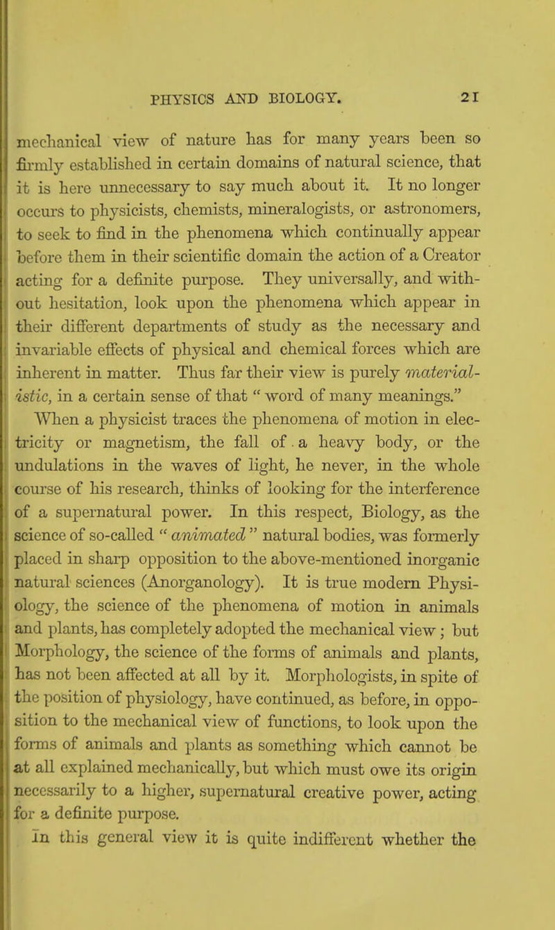 mechanical view of nature has for many years been so firmly established in certain domains of natural science, that it is here unnecessary to say much about it. It no longer occurs to physicists, chemists, mineralogists, or astronomers, to seek to find in the phenomena which continually appear before them in their scientific domain the action of a Creator acting for a definite purpose. They universally, and with- out hesitation, look upon the phenomena which appear in their different departments of study as the necessary and invariable effects of physical and chemical forces which are inherent in matter. Thus far their view is purely material- istic, in a certain sense of that “ word of many meanings.” When a physicist traces the phenomena of motion in elec- tricity or magnetism, the fall of. a heavy body, or the undulations in the waves of light, he never, in the whole course of his research, thinks of looking for the interference of a supernatural power. In this respect, Biology, as the science of so-called “ animated ” natural bodies, was formerly placed in sharp opposition to the above-mentioned inorganic natural sciences (Anorganology). It is true modern Physi- ology, the science of the phenomena of motion in animals and plants, has completely adopted the mechanical view; but Morphology, the science of the forms of animals and plants, has not been affected at all by it. Morphologists, in spite of the position of physiology, have continued, as before, in oppo- sition to the mechanical view of functions, to look upon the forms of animals and plants as something which cannot be at all explained mechanically, but which must owe its origin necessarily to a higher, supernatural creative power, acting for a definite purpose. In this general view it is quite indifferent whether the