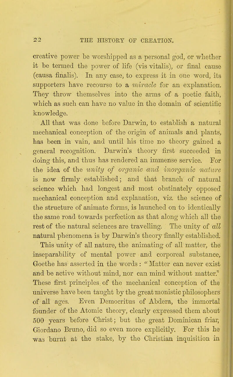 creative power be worshipped as a personal god, or whether it be termed the power of life (vis vitalis), or final cause (causa finalis). In any case, to express it in one word, its supporters have recourse to a miracle for an explanation. They throw themselves into the arms of a poetic faith, which as such can have no value in the domain of scientific knowledge. All that was done before Darwin, to establish a natural mechanical conception of the origin of animals and plants, has been in vain, and until his time no theory gained a general recognition. Darwin’s theory first succeeded in doino- this, and thus has rendered an immense service. For the idea of the unity of organic and inorganic nature is now firmly established; and that branch of natural science which had longest and most obstinately opposed mechanical conception and explanation, viz. the science of the structure of animate forms, is launched on to identically the same road towards perfection as that along which all the rest of the natural sciences are travelling. The unity of all natural phenomena is by Darwin’s theory finally established. This unity of all nature, the animating of all matter, the inseparability of mental power and corporeal substance, Goethe has asserted in the words : “ Matter can never exist and be active without mind, nor can mind without matter.” These first principles of the mechanical conception of the universe have been taught by the great monistic philosophers of all ages. Even Democritus of Abdera, the immortal founder of the Atomic theory, clearly expressed them about 500 years before Christ; but the great Dominican friar, Giordano Bruno, did so even more explicitly. For this he wa3 burnt at the stake, by the Christian inquisition in