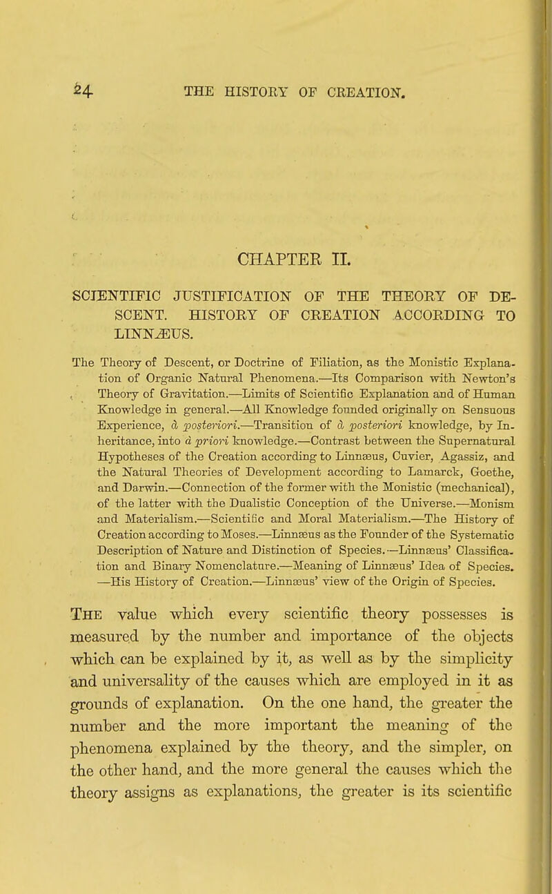 L. CHAPTER II. SCIENTIFIC JUSTIFICATION OF THE THEORY OF DE- SCENT. HISTORY OF CREATION ACCORDING TO linnh:us. The Theory of Descent, or Doctrine of Filiation, as the Monistic Explana- tion of Organic Natural Phenomena.—Its Comparison with Newton’s Theory of Gravitation.—Limits of Scientific Explanation and of Human Knowledge in general.—All Knowledge founded originally on Sensuous Experience, & posteriori.—Transition of ä posteriori knowledge, by In- heritance, into a priori knowledge.—Contrast between the Supernatural Hypotheses of the Creation according to Linnaeus, Cuvier, Agassiz, and the Natural Theories of Development according to Lamarck, Goethe, and Darwin.—Connection of the former with the Monistic (mechanical), of the latter with the Dualistic Conception of the Universe.—Monism and Materialism.—Scientific and Moral Materialism.—The History of Creation according to Moses.—Linnaeus as the Founder of the Systematic Description of Nature and Distinction of Species. —Linnaeus’ Classifica- tion and Binary Nomenclature.—Meaning of Linnaeus’ Idea of Species. —His History of Creation.—Linnaeus’ view of the Origin of Species. The value which every scientific theory possesses is measured by the number and importance of the objects which can be explained by it, as well as by the simplicity and universality of the causes which are employed in it as grounds of explanation. On the one hand, the greater the number and the more important the meaning of the phenomena explained by the theory, and the simpler, on the other hand, and the more general the causes which the theory assigns as explanations, the greater is its scientific