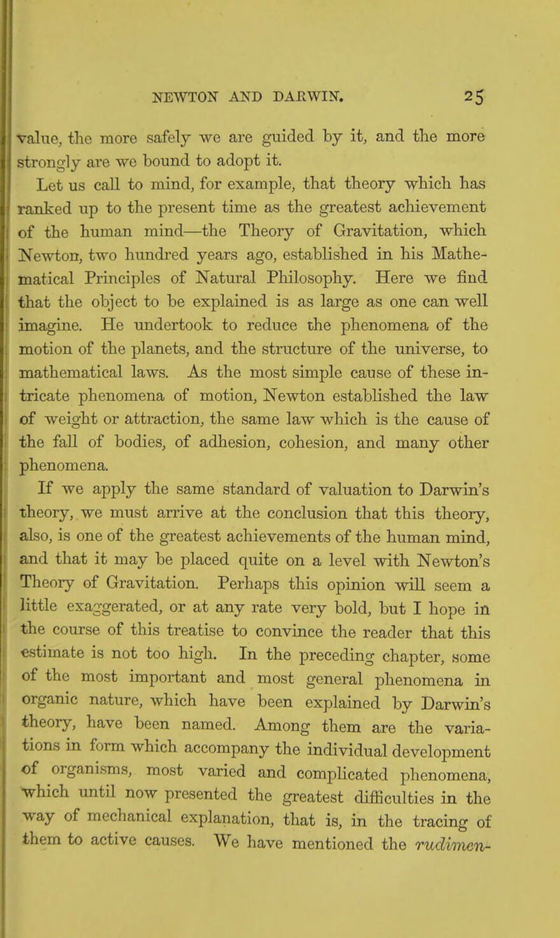 value, the more safely we are guided by it, and the more strongly are we bound to adopt it. Let us call to mind, for example, that theory which has ranked up to the present time as the greatest achievement of the human mind—the Theory of Gravitation, which Newton, two hundred years ago, established in his Mathe- matical Principles of Natural Philosophy. Here we find that the object to be explained is as large as one can well imagine. He undertook to reduce the phenomena of the motion of the planets, and the structure of the universe, to mathematical laws. As the most simple cause of these in- tricate phenomena of motion, Newton established the law of weight or attraction, the same law which is the cause of the fall of bodies, of adhesion, cohesion, and many other phenomena. If we apply the same standard of valuation to Darwin’s theory, we must arrive at the conclusion that this theory, also, is one of the greatest achievements of the human mind, and that it may be placed quite on a level with Newton’s Theory of Gravitation. Perhaps this opinion will seem a little exaggerated, or at any rate very bold, but I hope in the course of this treatise to convince the reader that this estimate is not too high. In the preceding chapter, some of the most important and most general phenomena in organic nature, which have been explained by Darwin’s theory, have been named. Among them are the varia- tions in toim which accompany the individual development of organisms, most varied and complicated phenomena, which until now presented the greatest difficulties in the way of mechanical explanation, that is, in the tracing of them to active causes. We have mentioned the ruclimcn-