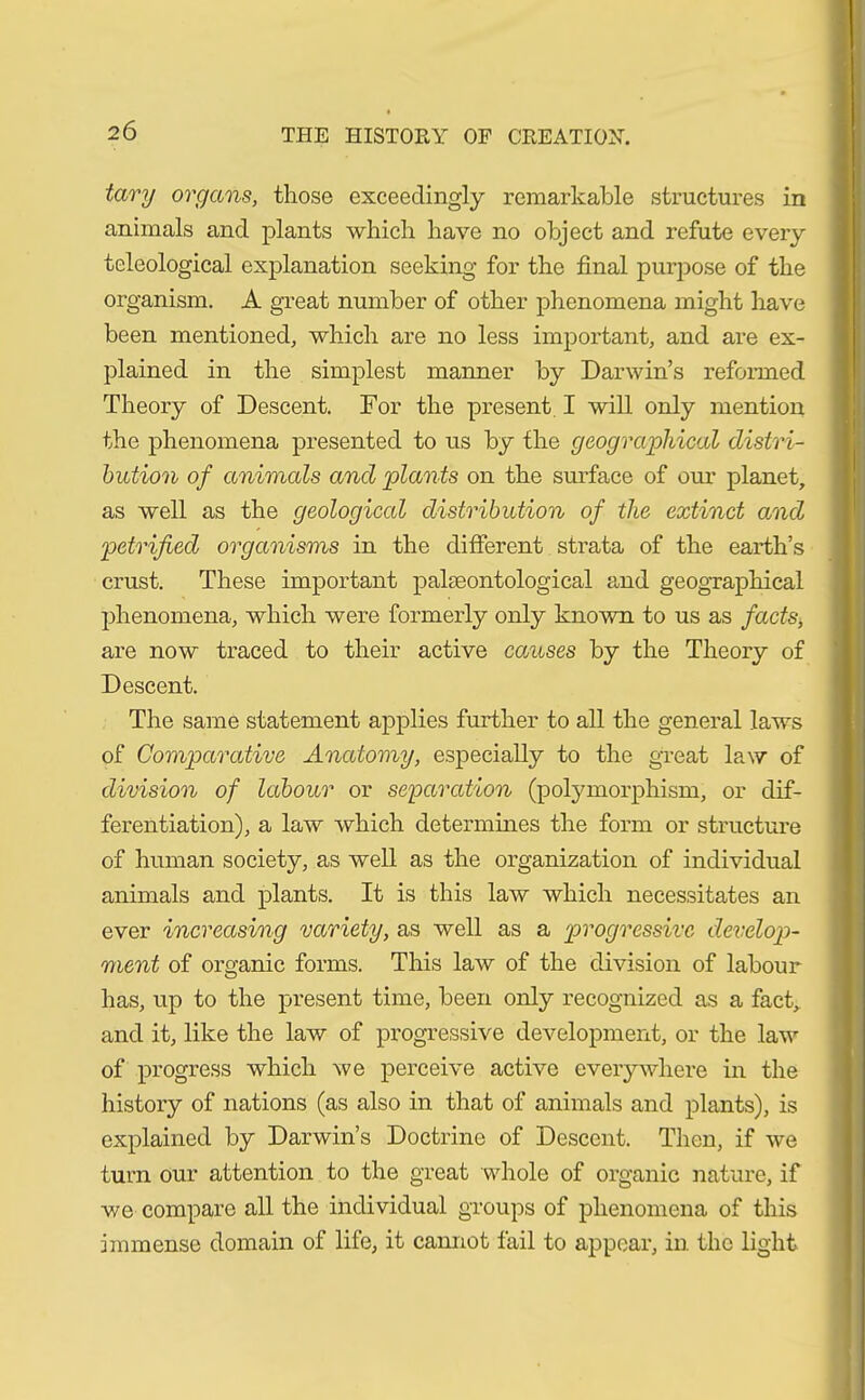 2Ö tary organs, those exceedingly remarkable structures in animals and plants which have no object and refute every teleological explanation seeking for the final purpose of the organism. A great number of other phenomena might have been mentioned, which are no less important, and are ex- plained in the simplest manner by Darwin’s reformed Theory of Descent. For the present I will only mention the phenomena presented to us by the geographical distri- bution of animals and plants on the surface of our planet, as well as the geological distribution of the extinct and petrified organisms in the different strata of the earth’s crust. These important palaeontological and geographical phenomena, which were formerly only known to us as facts, are now traced to their active causes by the Theory of Descent. The same statement applies further to all the general laws of Comparative Anatomy, especially to the great law of division of labour or separation (polymorphism, or dif- ferentiation), a law which determines the form or structure of human society, as well as the organization of individual animals and plants. It is this law which necessitates an ever increasing variety, as well as a 'progressive develop- ment of organic forms. This law of the division of labour has, up to the pi'esent time, been only recognized as a fact, and it, like the law of progressive development, or the law of progress which we perceive active everywhere in the history of nations (as also in that of animals and plants), is explained by Darwin’s Doctrine of Descent. Then, if we turn our attention to the great whole of organic nature, if we compare all the individual groups of phenomena of this immense domain of life, it cannot fail to appear, in the light