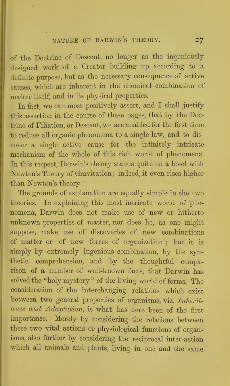 of the Doctrine of Descent, no longer as the ingeniously designed work of a Creator building up according to a definite purpose, but as the necessary consequence of active causes, which are inherent in the chemical combination of matter itself, and in its physical properties. In fact, we can most positively assert, and I shall justify this assertion in the course of these pages, that by the Doc- trine of Filiation, or Descent, we are enabled for the first time to reduce all organic phenomena to a single law, and to dis- cover a single active cause for the infinitely intricate mechanism of the whole of this rich world of phenomena. In this respect, Darwin’s theory stands quite on a level with Newton’s Theory of Gravitation; indeed, it even rises higher than Newton’s theory ! The grounds of explanation are equally simple in the two theories. In explaining this most intricate world of phe- nomena, Darwin does not make use of new or hitherto unknown properties of matter, nor does he, as one might suppose, make use of discoveries of new combinations of matter or of new forces of organization ; but it is simply by extremely ingenious combination, by the syn- thetic comprehension, and by the thoughtful compa- rison of a number of well-known facts, that Darwin has solved the “holy mystery ” of the living world of forms. The consideration of the interchanging relations which exist between two general properties of organisms, viz. Inherit- ance and Adaptation, is what has here been of the first importance. Merely by considering the relations between these two vital actions or physiological functions of organ- isms, also further by considering the reciprocal inter-action which all animals and plants, living in one and the same