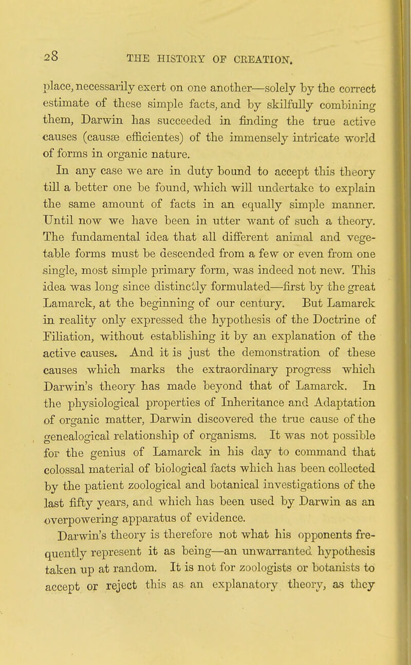 place, necessarily exert on one another—solely by the correct estimate of these simple facts, and by skilfully combining them, Darwin has succeeded in finding the true active causes (causae efficientes) of the immensely intricate world of forms in organic nature. In any case we are in duty bound to accept this theory till a better one be found, which will undertake to explain the same amount of facts in an equally simple manner. Until now we have been in utter want of such a theory. The fundamental- idea that all different animal and vege- table forms must be descended from a few or even from one single, most simple primary form, was indeed not new. This idea was long since distinctly formulated—first by the great Lamarck, at the beginning of our century. But Lamarck in reality only expressed the hypothesis of the Doctrine of Filiation, without establishing it by an explanation of the active causes. And it is just the demonstration of these causes which marks the extraordinary progress which Darwin’s theory has made beyond that of Lamarck. In the physiological properties of Inheritance and Adaptation of organic matter, Darwin discovered the true cause of the genealogical relationship of organisms. It was not possible for the genius of Lamarck in his day to command that colossal material of biological facts which has been collected by the patient zoological and botanical investigations of the last fifty years, and which has been used by Darwin as an overpowering apparatus of evidence. Darwin’s theory is therefore not what his opponents fre- quently represent it as being—an unwarranted hypothesis taken up at random. It is not for zoologists or botanists to accept or reject this as an explanatory theory, as they