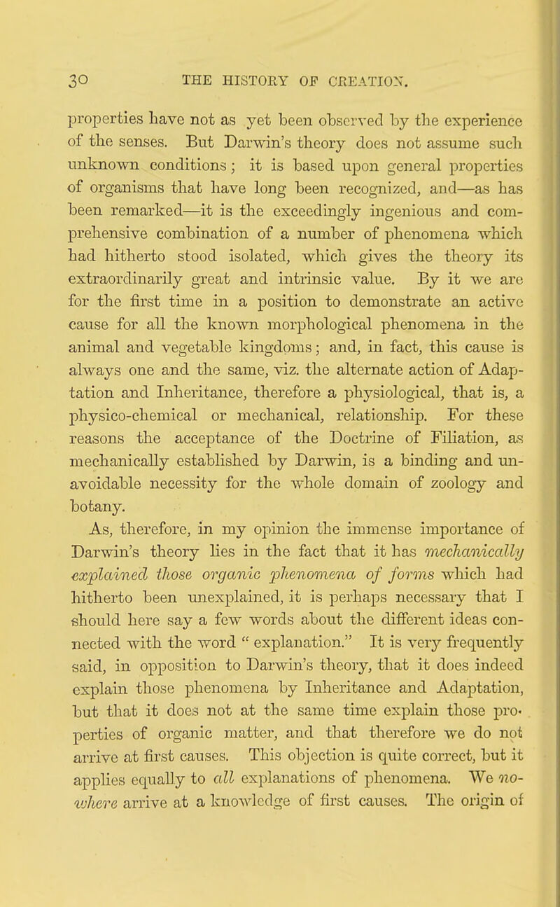 properties have not as yet been observed by the experience of the senses. But Darwin’s theory does not assume such unknown conditions; it is based upon general properties of organisms that have long been recognized, and—as has been remarked—it is the exceedingly ingenious and com- prehensive combination of a number of phenomena which had hitherto stood isolated, which gives the theory its extraordinarily great and intrinsic value. By it we are for the first time in a position to demonstrate an active cause for all the known morphological phenomena in the animal and vegetable kingdoms; and, in fact, this cause is always one and the same, viz. the alternate action of Adap- tation and Inheritance, therefore a physiological, that is, a physico-chemical or mechanical, relationship. For these reasons the acceptance of the Doctrine of Filiation, as mechanically established by Darwin, is a binding and un- avoidable necessity for the whole domain of zoology and botany. As, therefore, in my opinion the immense importance of Darwin’s theory lies in the fact that it has mechanically explained those organic phenomena of forms which had hitherto been unexplained, it is perhaps necessary that I should here say a few words about the different ideas con- nected with the word “ explanation.” It is very frequently said, in opposition to Darwin’s theory, that it does indeed explain those phenomena by Inheritance and Adaptation, but that it does not at the same time explain those pro* perties of organic matter, and that therefore we do not arrive at first causes. This objection is quite correct, but it applies equally to all explanations of phenomena. We no- where arrive at a knowledge of first causes. The origin of