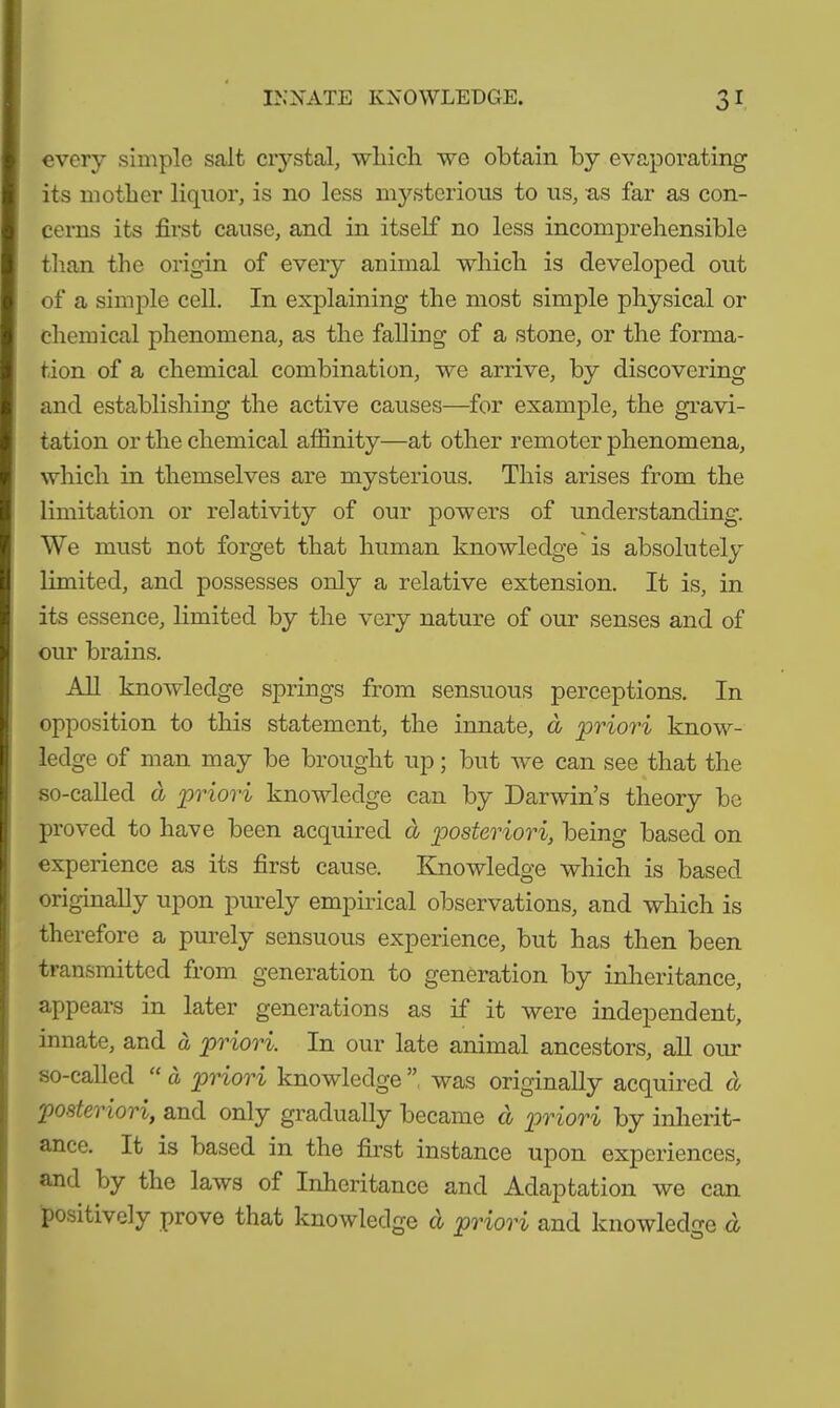 INNATE KNOWLEDGE. 3r every simple salt crystal, which we obtain by evaporating its mother liquor, is no less mysterious to us, as far as con- cerns its first cause, and in itself no less incomprehensible than the origin of every animal which is developed out of a simple cell. In explaining the most simple physical or chemical phenomena, as the falling of a stone, or the forma- tion of a chemical combination, we arrive, by discovering and establishing the active causes—for example, the gravi- tation or the chemical affinity—at other remoter phenomena, which in themselves are mysterious. This arises from the limitation or relativity of our powers of understanding. We must not forget that human knowledge is absolutely limited, and possesses only a relative extension. It is, in its essence, limited by the very nature of our senses and of our brains. All knowledge springs from sensuous perceptions. In opposition to this statement, the innate, d priori know- ledge of man may be brought up; but Ave can see that the so-called d priori knowledge can by Darwin’s theory be proved to have been acquired d posteriori, being based on experience as its first cause. KnoAvledge which is based originally upon purely empirical observations, and which is therefore a purely sensuous experience, but has then been transmitted from generation to generation by inheritance, appears in later generations as if it were independent, innate, and ä priori. In our late animal ancestors, all our so-called “ ä priori knoAvledge was originally acquired d posteriori, and only gradually became d priori by inherit- ance. It is based in the first instance upon experiences, and by the laws of Inheritance and Adajjtation Ave can positively prove that knowledge d priori and knoAvledge d