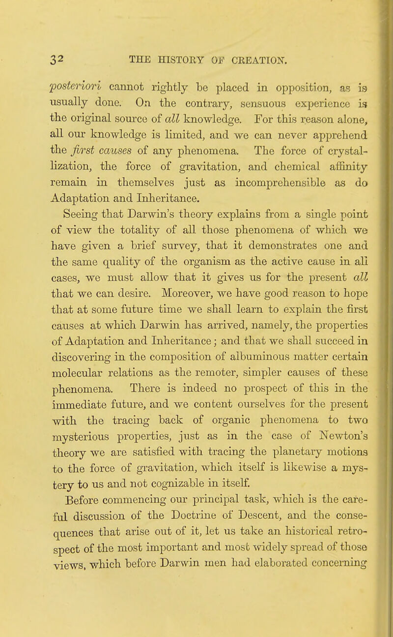 'posteriori cannot rightly be placed in opposition, as is usually done. On the contrary, sensuous experience is the original source of all knowledge. For this reason alone, all our knowledge is limited, and we can never apprehend the first causes of any phenomena. The force of crystal- lization, the force of gravitation, and chemical affinity remain in themselves just as incomprehensible as do Adaptation and Inheritance. Seeing that Darwin’s theory explains from a single point of view the totality of all those phenomena of which we have given a brief survey, that it demonstrates one and the same cjuality of the organism as the active cause in all cases, we must allow that it gives us for the present all that we can desire. Moreover, we have good reason to hope that at some future time we shall learn to explain the first causes at which Darwin has arrived, namely, the properties of Adaptation and Inheritance; and that we shall succeed in discovering in the composition of albuminous matter certain molecular relations as the remoter, simpler causes of these phenomena. There is indeed no prospect of this in the immediate future, and we content ourselves for the present with the tracing back of organic phenomena to two mysterious properties, just as in the case of Newton’s theory we are satisfied with tracing the planetary motions to the force of gravitation, which itself is likewise a mys- tery to us and not cognizable in itself. Before commencing our principal task, which is the care- ful discussion of the Doctrine of Descent, and the conse- quences that arise out of it, let us take an historical retro- spect of the most important and most widely spread of those views, which before Darwin men had elaborated concerning
