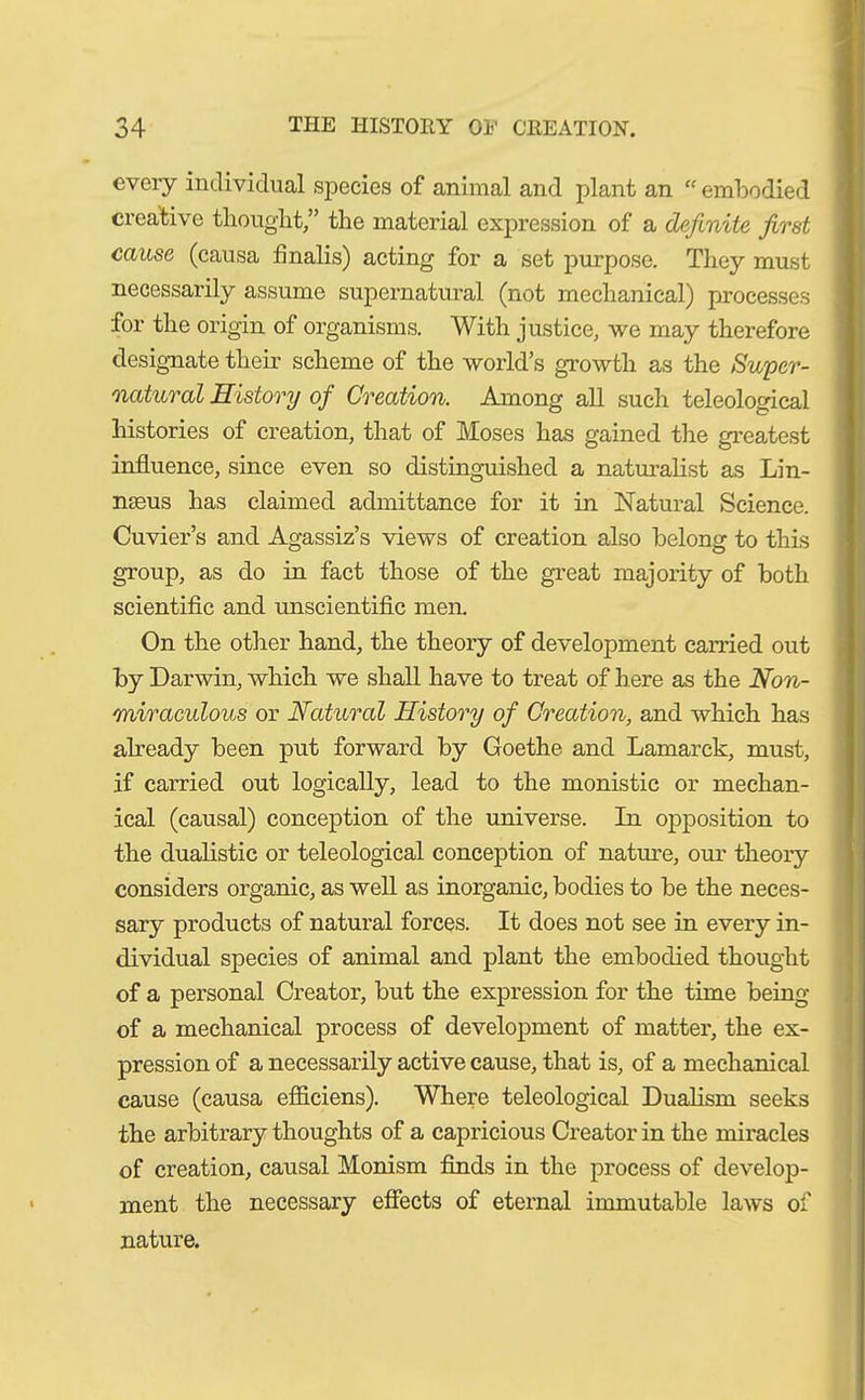 every individual species of animal and plant an “ embodied creative thought,” the material expression of a definite first cause (causa finalis) acting for a set purpose. They must necessarily assume supernatural (not mechanical) processes for the origin of organisms. With justice, we may therefore designate their scheme of the world’s growth as the Super- natural History of Creation. Among all such teleological histories of creation, that of Moses has gained the greatest influence, since even so distinguished a naturalist as Lin- nseus has claimed admittance for it in Natural Science. Cuvier’s and Agassiz’s views of creation also belong to this group, as do in fact those of the great majority of both scientific and unscientific men. On the other hand, the theory of development carried out by Darwin, which we shall have to treat of here as the Non- miraculous or Natural History of Creation, and which has already been put forward by Goethe and Lamarck, must, if carried out logically, lead to the monistic or mechan- ical (causal) conception of the universe. In opposition to the dualistic or teleological conception of nature, our theory considers organic, as well as inorganic, bodies to be the neces- sary products of natural forces. It does not see in every in- dividual species of animal and plant the embodied thought of a personal Creator, but the expression for the time being of a mechanical process of development of matter, the ex- pression of a necessarily active cause, that is, of a mechanical cause (causa efficiens). Where teleological Dualism seeks the arbitrary thoughts of a capricious Creator in the miracles of creation, causal Monism finds in the process of develop- ment the necessary effects of eternal immutable laws of nature.