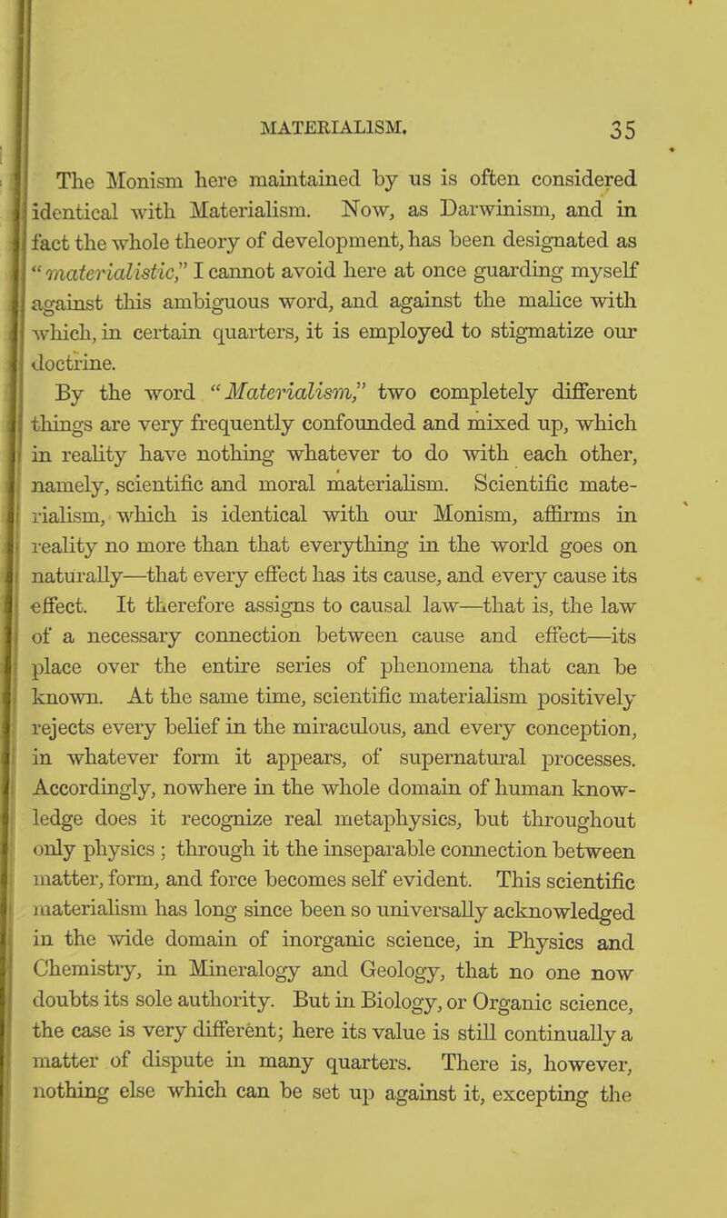 The Monism here maintained by us is often considered identical with Materialism. Now, as Darwinism, and in fact the whole theory of development, has been designated as “materialistic” I cannot avoid here at once guarding myself against this ambiguous word, and against the malice with which, in certain quarters, it is employed to stigmatize our doctrine. By the word “Materialism,” two completely different tilings are very frequently confounded and mixed up, which in reality have nothing whatever to do with each other, namely, scientific and moral materialism. Scientific mate- rialism, which is identical with our Monism, affirms in reality no more than that everything in the world goes on naturally—that every effect has its cause, and every cause its effect. It therefore assigns to causal law—that is, the law of a necessary connection between cause and effect—its place over the entire series of phenomena that can be known. At the same time, scientific materialism positively rejects every belief in the miraculous, and every conception, in whatever form it appears, of supernatural processes. Accordingly, nowhere in the whole domain of human know- ledge does it recognize real metaphysics, but throughout only physics ; through it the inseparable connection between matter, form, and force becomes self evident. This scientific materialism has long since been so universally acknowledged in the wide domain of inorganic science, in Physics and Chemistry, in Mineralogy and Geology, that no one now doubts its sole authority. But in Biology, or Organic science, the case is very different; here its value is still continually a matter of dispute in many quarters. There is, however, nothing else which can be set up against it, excepting the