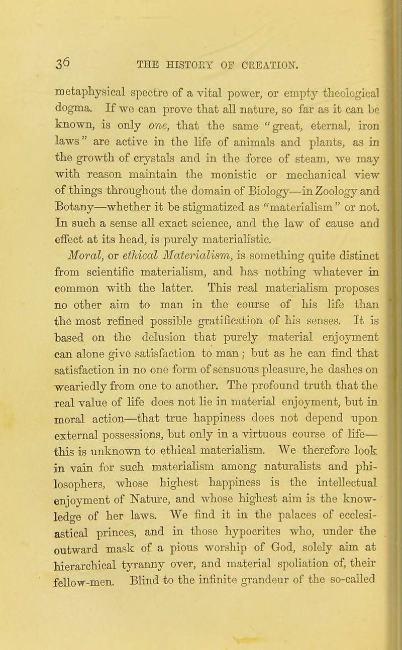 metaphysical spectre of a vital power, or empty theological dogma. If we can prove that all nature, so far as it can be known, is only one, that the same “great, eternal, iron laws ” are active in the life of animals and plants, as in the growth of crystals and in the force of steam, we may with reason maintain the monistic or mechanical view of things throughout the domain of Biology—in Zoology and Botany—whether it he stigmatized as “materialism ” or not. In such a sense all exact science, and the law of cause and effect at its head, is purely materialistic. Moral, or ethical Materialism, is something quite distinct from scientific materialism, and has nothing whatever in common with the latter. This real materialism proposes no other aim to man in the course of his life than the most refined possible gratification of his senses. It is based on the delusion that purely material enjoyment can alone give satisfaction to man; but as he can find that satisfaction in no one form of sensuous pleasure, he dashes on weariedly from one to another. The profound truth that the real value of fife does not lie in material enjoyment, but in moral action—that true happiness does not depend upon external possessions, but only in a virtuous course of fife— this is unknown to ethical materialism. We therefore look in vain for such materialism among naturalists and phi- losophers, whose highest happiness is the intellectual enjoyment of Nature, and whose highest aim is the know- ledge of her laws. We find it in the palaces of ecclesi- astical princes, and in those hypocrites who, under the outward mask of a pious worship of God, solely aim at hierarchical tyranny over, and material spoliation of, their fellow-men. Blind to the infinite grandeur of the so-called