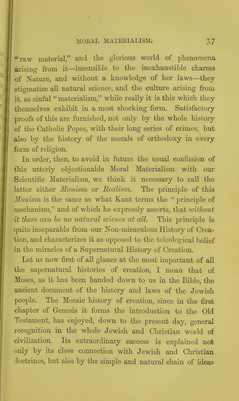raw material,” and the glorious world of phenomena arising from it—insensible to the inexhaustible charms Ö of Nature, and without a knowledge of her laws—they stigmatize all natural science, and the culture arising from it, as sinful “ materialism,” while really it is this which they themselves exhibit in a most shocking form. Satisfactory proofs of this are furnished, not only by the whole history of the Catholic Popes, with their long series of crimes, but also by the history of the morals of orthodoxy in every form of religion. In order, then, to avoid in future the usual confusion of this utterly objectionable Moral Materialism witli our Scientific Materialism, we think it necessary to call the latter either Monism or Realism. The principle of this Monism is the same as what Kant terms the “ principle of mechanism,” and of which he expressly asserts, that without it there can be no natural science at all. This principle is quite inseparable from our Non-miraculous History of Crea- tion, and characterizes it as opposed to the teleological belief in the miracles of a Supernatural History of Creation. Let us now first of all glance at the most important of all the supernatural histories of creation, I mean that of Moses, as it has been handed down to us in the Bible, the ancient document of the history and laws of the Jewish people. The Mosaic history of creation, since in the first chapter of Genesis it forms the introduction to the Old Testament, has enjoyed, down to the present day, general recognition in the whole Jewish and Christian world of civilization. Its extraordinary success is explained not only by its close connection with Jewish and Christian doctrines, but also by the simple and natural chain of ideas