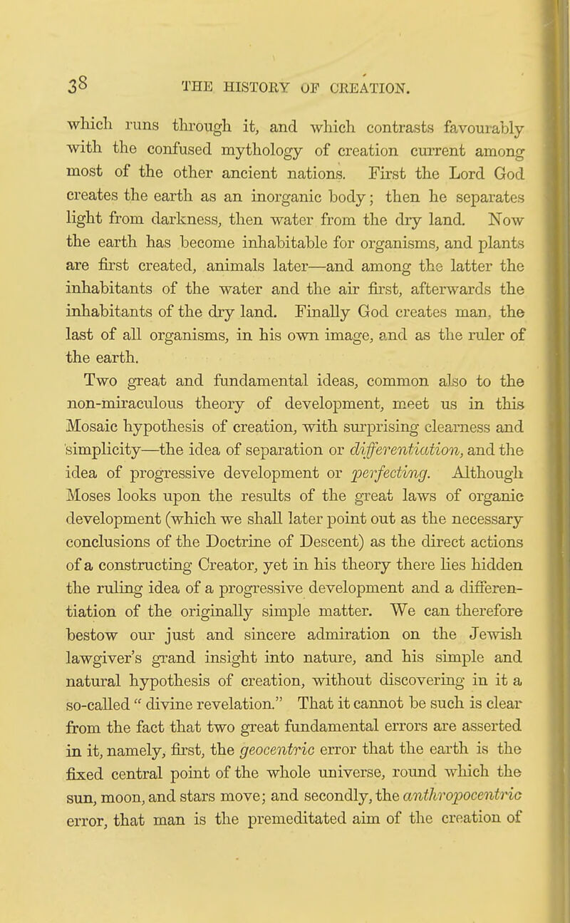 which runs through it, and which contrasts favourably with the confused mythology of creation current among most of the other ancient nations. First the Lord God creates the earth as an inorganic body; then he separates light from darkness, then water from the dry land. Now the earth has become inhabitable for organisms, and plants are first created, animals later—and among the latter the inhabitants of the water and the air first, afterwards the inhabitants of the dry land. Finally God creates man. the last of all organisms, in his own image, and as the ruler of the earth. Two great and fundamental ideas, common also to the non-miraculous theory of development, meet us in this Mosaic hypothesis of creation, with surprising clearness and simplicity—the idea of separation or differentiation, and the idea of progressive development or perfecting. Although Moses looks upon the results of the great laws of organic development (which we shall later point out as the necessary conclusions of the Doctrine of Descent) as the direct actions of a constructing Creator, yet in his theory there lies hidden the ruling idea of a progressive development and a differen- tiation of the originally simple matter. We can therefore bestow our just and sincere admiration on the Jewish lawgiver’s grand insight into nature, and his simple and natural hypothesis of creation, without discovering in it a so-called “ divine revelation.” That it cannot be such is clear from the fact that two great fundamental errors are asserted in it, namely, first, the geocentric error that the earth is the fixed central point of the whole universe, round which the sun, moon, and stars move; and secondly, the anthropocentric error, that man is the premeditated aim of the creation of