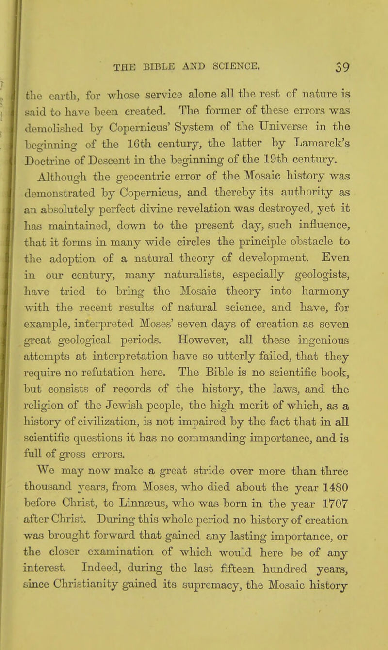 the earth, for whose service alone all the rest of nature is said to have been created. The former of these errors was demolished by Copernicus’ System of the Universe in the beginning of the lGth century, the latter by Lamarck’s Doctrine of Descent in the beginning of the 19th century. Although the geocentric error of the Mosaic history was demonstrated by Copernicus, and thereby its authority as an absolutely perfect divine revelation was destroyed, yet it has maintained, down to the present day, such influence, that it forms in many wide circles the principle obstacle to the adoption of a natural theory of development. Even in our century, many naturalists, especially geologists, have tried to bring the Mosaic theory into harmony with the recent results of natural science, and have, for example, interpreted Moses’ seven days of creation as seven great geological periods. However, all these ingenious attempts at interpretation have so utterly failed, that they require no refutation here. The Bible is no scientific book, but consists of records of the history, the laws, and the religion of the Jewish people, the high merit of which, as a history of civilization, is not impaired by the fact that in all scientific questions it has no commanding importance, and is full of gross errors. We may now make a great stride over more than three thousand years, from Moses, who died about the year 1480 before Christ, to Linnaeus, who was born in the year 1707 after Christ. During this whole period no history of creation was brought forward that gained any lasting importance, or the closer examination of which would here be of any interest. Indeed, during the last fifteen hundred years, since Christianity gained its supremacy, the Mosaic history