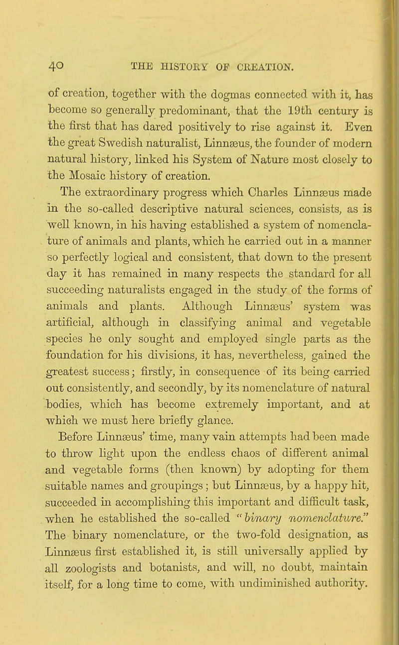 of creation, together with the dogmas connected with it, has become so generally predominant, that the 19th century is the first that has dared positively to rise against it. Even the great Swedish naturalist, Linnseus, the founder of modern natural history, linked his System of Nature most closely to the Mosaic history of creation. The extraordinary progress which Charles Linnseus made in the so-called descriptive natural sciences, consists, as is well known, in his having established a system of nomencla- ture of animals and plants, which he carried out in a manner so perfectly logical and consistent, that down to the present day it has remained in many respects the standard for all succeeding naturalists engaged in the study of the forms of animals and plants. Although Linnaeus’ system was artificial, although in classifying animal and vegetable species he only sought and employed single parts as the foundation for his divisions, it has, nevertheless, gained the greatest success; firstly, in consequence of its being carried out consistently, and secondly, by its nomenclature of natural bodies, which has become extremely important, and at which we must here briefly glance. Before Linnseus’ time, many vain attempts had been made to throw light upon the endless chaos of different animal and vegetable forms (then known) by adopting for them suitable names and groupings; but Linnseus, by a happy hit, succeeded in accomplishing this important and difficult task, when he established the so-called “ binary nomenclature.” The binary nomenclature, or the two-fold designation, as Linnseus first established it, is still universally applied by all zoologists and botanists, and will, no doubt, maintain itself, for a long time to come, with undiminished authority.