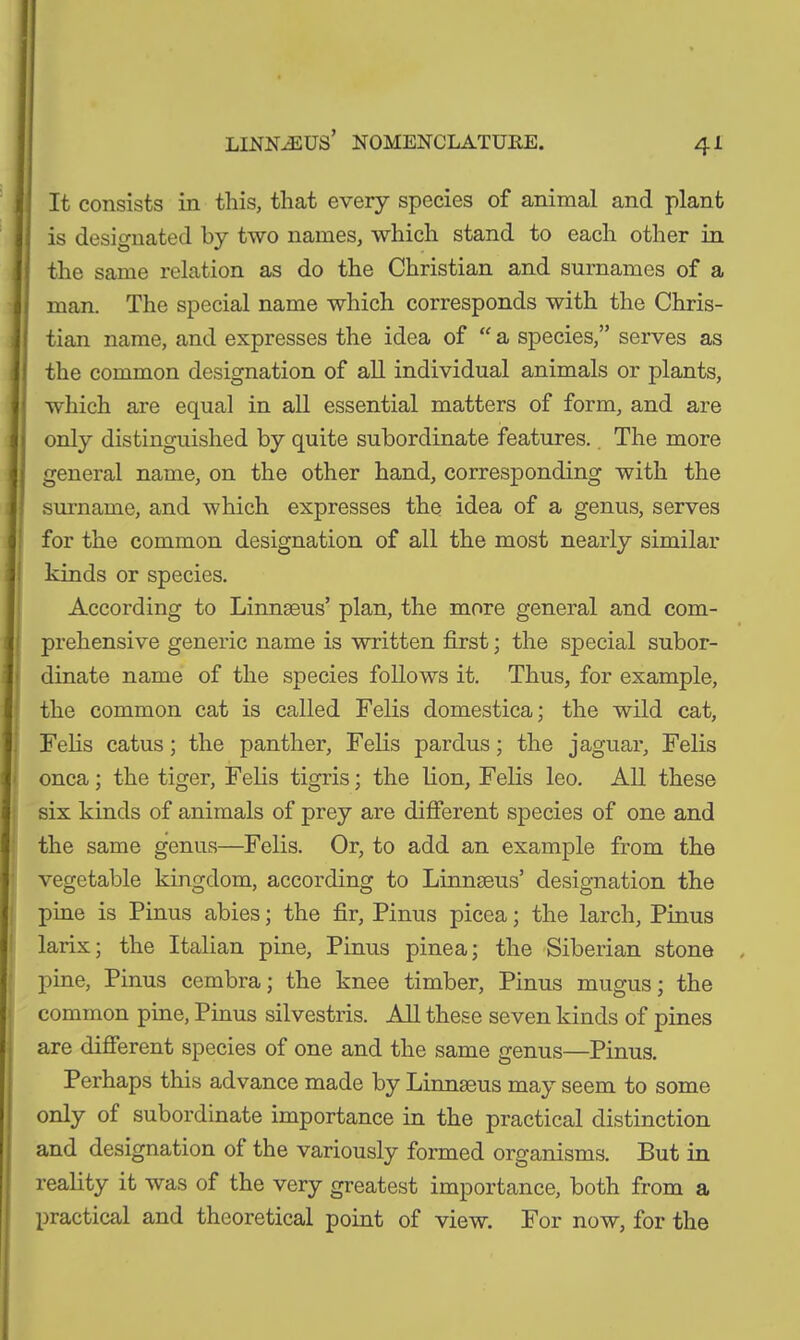 It consists in this, that every species of animal and plant is designated by two names, which stand to each other in the same relation as do the Christian and surnames of a man. The special name which corresponds with the Chris- tian name, and expresses the idea of “ a species,” serves as the common designation of all individual animals or plants, which are equal in all essential matters of form, and are only distinguished by quite subordinate features. The more general name, on the other hand, corresponding with the surname, and which expresses the idea of a genus, serves for the common designation of all the most nearly similar kinds or species. According to Linnaeus’ plan, the more general and com- prehensive generic name is written first; the special subor- dinate name of the species follows it. Thus, for example, the common cat is called Felis domestica; the wild cat, Felis catus; the panther, Felis pardus; the jaguar, Felis onca; the tiger, Felis tigris; the lion. Felis leo. All these six kinds of animals of prey are different species of one and the same genus—Felis. Or, to add an example from the vegetable kingdom, according to Linnaeus’ designation the pine is Pinus abies; the fir, Pinus picea; the larch, Pinus larix; the Italian pine, Pinus pinea; the Siberian stone pine, Pinus cembra; the knee timber, Pinus mugus; the common pine, Pinus silvestris. All these seven kinds of pines are different species of one and the same genus—Pinus. Perhaps this advance made by Linnaeus may seem to some only of subordinate importance in the practical distinction and designation of the variously formed organisms. But in reality it was of the very greatest importance, both from a practical and theoretical point of view. For now, for the