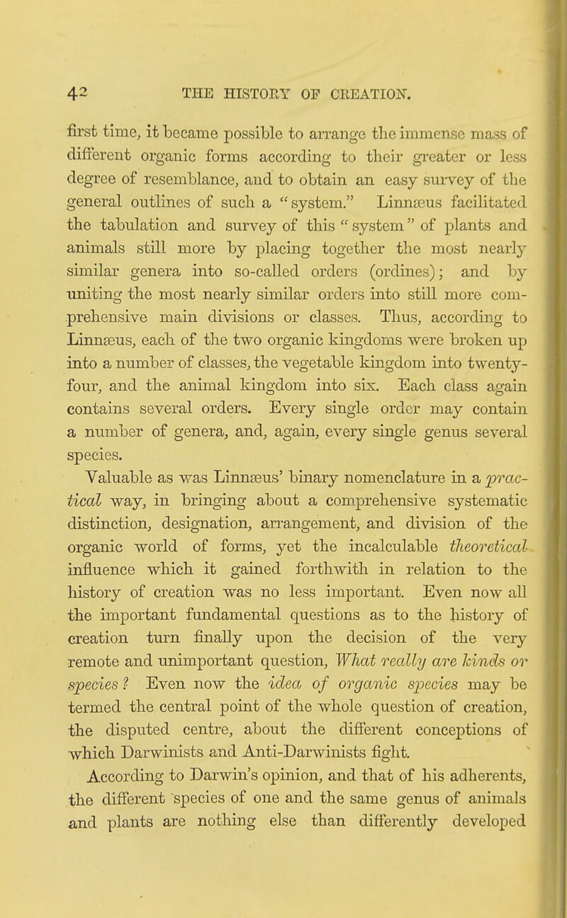 first time, it became possible to arrange the immense mass of different organic forms according to their greater or less degree of resemblance, and to obtain an easy survey of the general outlines of such a “system.” Linmeus facilitated the tabulation and survey of this “ system ” of plants and animals still more by placing together the most nearly similar genera into so-called orders (ordines); and by uniting the most nearly similar orders into still more com- prehensive main divisions or classes. Thus, according to Linmeus, each of the two organic kingdoms were broken up into a number of classes, the vegetable kingdom into twenty- four, and the animal kingdom into sis. Each class again contains several orders. Every single order may contain a number of genera, and, again, every single genus several species. Valuable as was Linnaeus’ binary nomenclature in a 'prac- tical way, in bringing about a comprehensive systematic distinction, designation, arrangement, and division of the organic world of forms, yet the incalculable theoretical- influence which it gained forthwith in relation to the history of creation was no less important. Even now all the important fundamental questions as to the history of creation turn finally upon the decision of the very remote and unimportant question, What really are kinds or species ? Even now the idea of organic species may be termed the central point of the whole question of creation, the disputed centre, about the different conceptions of which Darwinists and Anti-Darwinists fight. According to Darwin’s opinion, and that of his adherents, the different species of one and the same genus of animals and plants are nothing else than differently developed