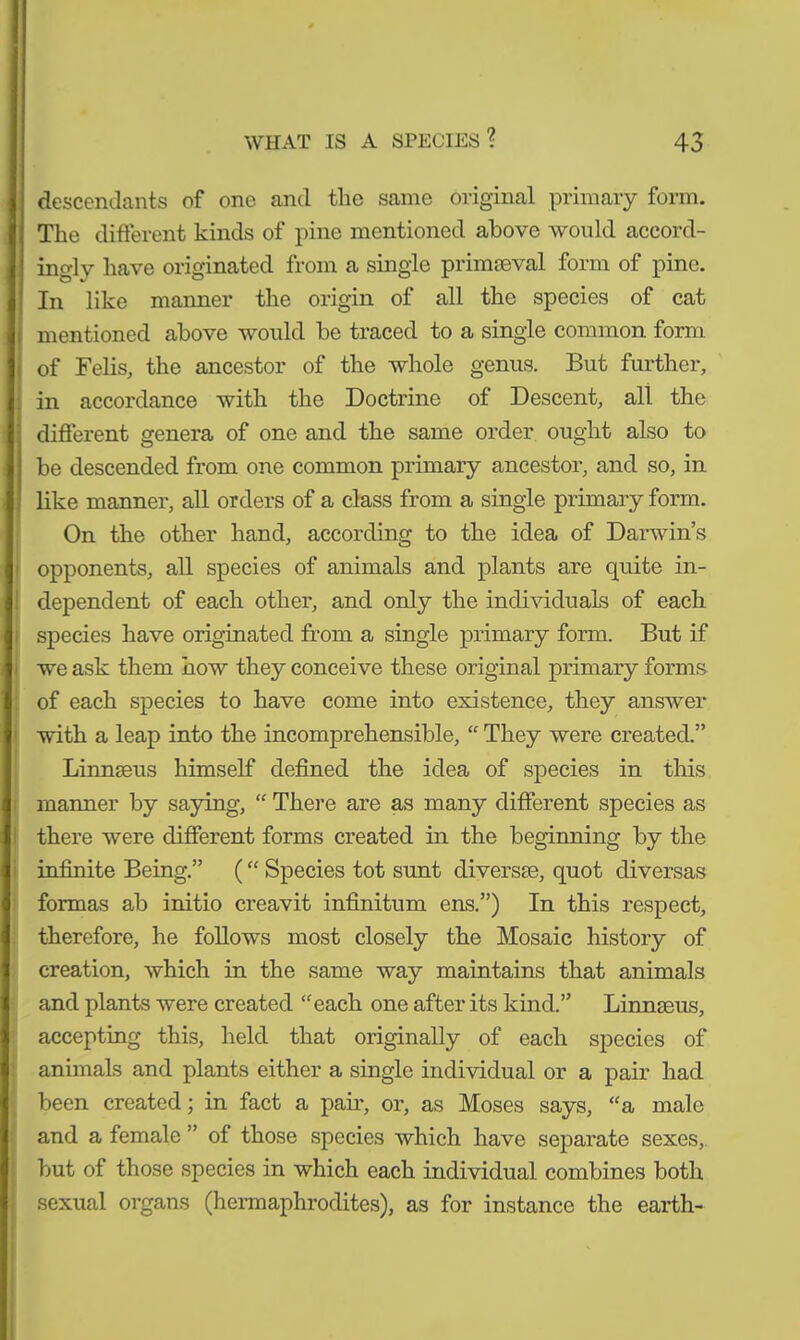 descendants of one and the same original primary form. The different kinds of pine mentioned above would accord- ingly have originated from a single primaeval form of pine. In like maimer the origin of all the species of cat mentioned above would be traced to a single common form of Felis, the ancestor of the whole genus. But further, in accordance with the Doctrine of Descent, all the different genera of one and the same order ought also to be descended from one common primary ancestor, and so, in like manner, all orders of a class from a single primary form. On the other hand, according to the idea of Darwin’s opponents, all species of animals and plants are quite in- dependent of each other, and only the individuals of each species have originated from a single primary form. But if we ask them how they conceive these original primary forms of each species to have come into existence, they answer with a leap into the incomprehensible, “ They were created.” Linnaeus himself defined the idea of species in this manner by saying, “ There are as many different species as there were different forms created in the beginning by the infinite Being.” ( “ Species tot sunt diverse, quot diversas formas ab initio creavit infinitum ens.”) In this respect, therefore, he follows most closely the Mosaic history of creation, which in the same way maintains that animals and plants were created “each one after its kind.” Linnaeus, accepting this, held that originally of each species of animals and plants either a single individual or a pair had been created; in fact a pair, or, as Moses says, “a male and a female ” ot those species which have separate sexes, but of those species in which each individual combines both sexual organs (hermaphrodites), as for instance the earth-