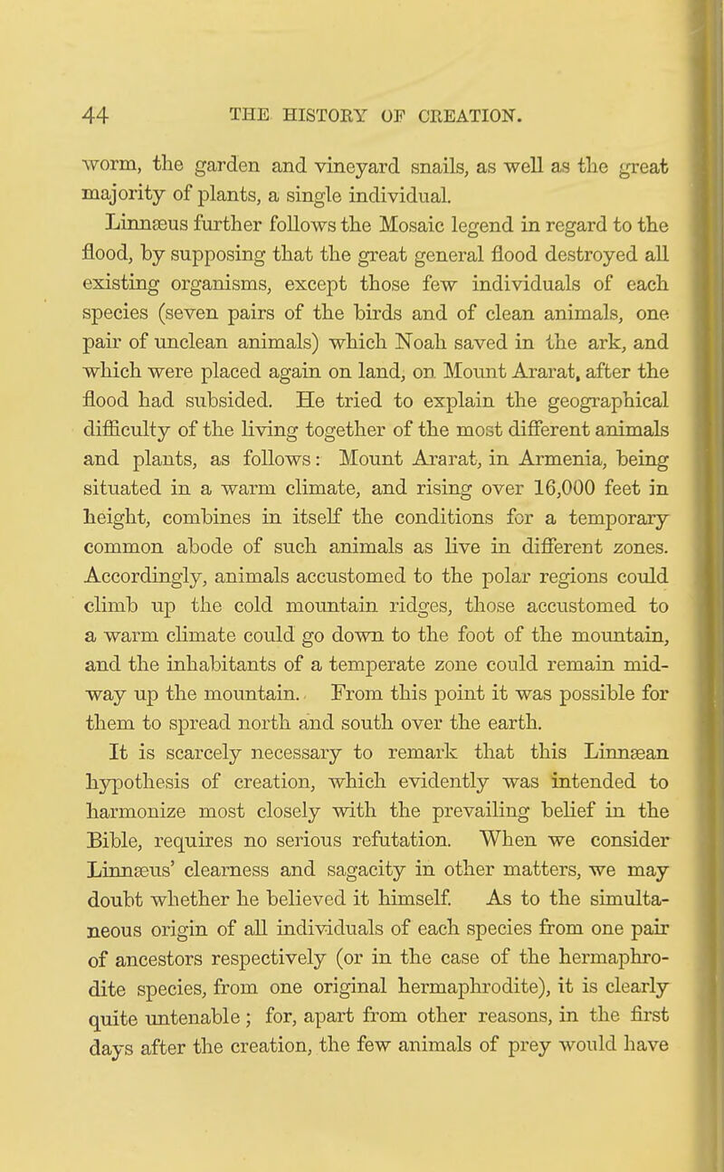 worm, the garden and vineyard snails, as well as the great majority of plants, a single individual. Linnaeus further follows the Mosaic legend in regard to the flood, by supposing that the great general flood destroyed all existing organisms, except those few individuals of each species (seven pairs of the birds and of clean animals, one pair of unclean animals) which Noah saved in the ark, and which were placed again on land, on Mount Ararat, after the flood had subsided. He tried to explain the geographical difficulty of the living together of the most different animals and plants, as follows: Mount Ararat, in Armenia, being situated in a warm climate, and rising over 16,000 feet in height, combines in itself the conditions for a temporary common abode of such animals as live in different zones. Accordingly, animals accustomed to the polar regions could climb up the cold mountain ridges, those accustomed to a warm climate could go down to the foot of the mountain, and the inhabitants of a temperate zone could remain mid- way up the mountain. From this point it was possible for them to spread north and south over the earth. It is scarcely necessary to remark that this Linnsean hypothesis of creation, which evidently was intended to harmonize most closely with the prevailing belief in the Bible, requires no serious refutation. When we consider Linneeus’ clearness and sagacity in other matters, we may doubt whether he believed it himself. As to the simulta- neous origin of all individuals of each species from one pair of ancestors respectively (or in the case of the hermaphro- dite species, from one original hermaphrodite), it is clearly quite untenable; for, apart from other reasons, in the first days after the creation, the few animals of prey would have