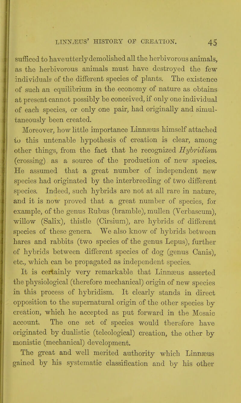 sufficed to have utterly demolished all the herbivorous animals, as the herbivorous animals must have destroyed the few individuals of the different species of plants. The existence of such an equilibrium in the economy of nature as obtains at present cannot possibly be conceived, if only one individual of each species, or only one pair, had originally and simul- taneously been created. Moreover, how little importance Linnaeus himself attached to this untenable hypothesis of creation is clear, among other things, from the fact that he recognized Hybridism (crossing) as a source of the production of new species. He assumed that a great number of independent new species had originated by the interbreeding of two different species. Indeed, such hybrids are not at all rare in nature, and it is now proved that a great number of species, for example, of the genus Embus (bramble), mullen (Verbascum), willow (Salix), thistle (Cirsium), are hybrids of different species of these genera. We also know of hybrids between hares and rabbits (two species of the genus Lepus), further of hybrids between different species of dog (genus Canis), etc., which can be propagated as independent species. It is certainly very remarkable that Linnaeus asserted the physiological (therefore mechanical) origin of new species in this process of hybridism. It clearly stands in direct opposition to the supernatural origin of the other species by creation, which he accepted as put forward in the Mosaic account. The one set of species would therefore have originated by dualistic (teleological) creation, the other by monistic (mechanical) development. The great and well merited authority which Linnaeus gained by his systematic classification and by his other