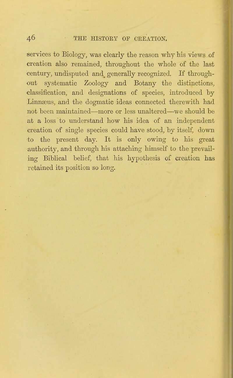 services to Biology, was clearly the reason why his views of creation also remained, throughout the whole of the last century, undisputed and_ generally recognized. If through- out systematic Zoology and Botany the distinctions, classification, and designations of species, introduced by Linnaeus, and the dogmatic ideas connected therewith had not been maintained—more or less unaltered—we should be at a loss to understand how his idea of an independent creation of single species could have stood, by itself, down to the present day. It is only owing to his great authority, and through his attaching himself to the prevail- ing Biblical belief, that his hypothesis of creation has retained its position so long.