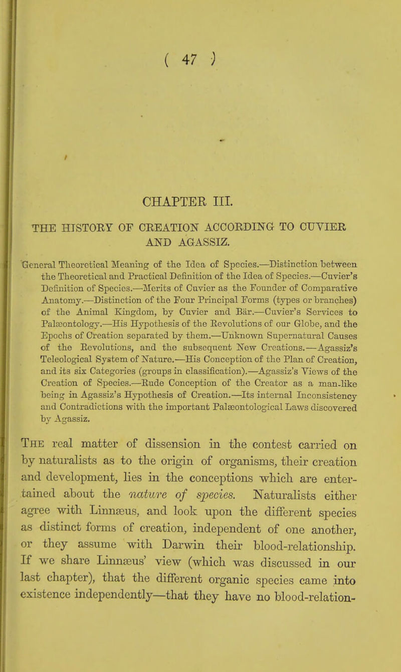 CHAPTER III. THE HISTORY OF CREATION ACCORDING TO CUVIER AND AGASSIZ. General Theoretical Meaning of the Idea of Species.—Distinction between the Theoretical and Practical Definition of the Idea of Species.—Cuvier’s Definition of Species.—Merits of Cuvier as the Founder of Comparative Anatomy.—Distinction of the Four Principal Forms (types or branches) of the Animal Kingdom, by Cuvier and Bär.—Cuvier’s Services to Palaeontology.—His Hypothesis of the Revolutions of our Globe, and the Epochs of Creation separated by them.—Unknown Supernatural Causes of the Revolutions, and the subsequent New Creations.—Agassiz’s Teleological System of Nature.—His Conception of the Plan of Creation, and its six Categories (groups in classification).—Agassiz’s Views of the Creation of Species.—Rude Conception of the Creator as a man-like being in Agassiz’s Hypothesis of Creation.—Its internal Inconsistency and Contradictions with the important Palaeontological Laws discovered by Agassiz. The real matter of dissension in the contest carried on by naturalists as to the origin of organisms, their creation and development, lies in the conceptions which are enter- tained about the nature of species. Naturalists either agree with Linnaeus, and look upon the different species as distinct forms of creation, independent of one another, or they assume with Darwin their blood-relationship. If we share LinncEus view (which was discussed in our last chapter), that the different organic species came into existence independently—that they have no blood-relation-