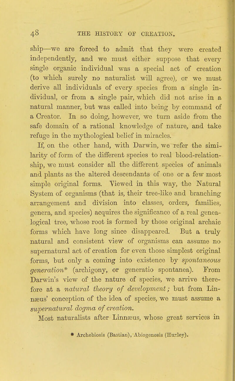 ship—we are forced to admit that they were created independently, and we must either suppose that every single organic individual was a special act of creation (to which surely no naturalist will agree), or we must derive all individuals of every species from a single in- dividual, or from a single pair, which did not arise in a natural manner, but was called into being by command of a Creator. In so doing, however, we turn aside from the safe domain of a rational knowledge of nature, and take refuge in the mythological belief in miracles. If, on the other hand, with Darwin, we refer the simi- larity of form of the different species to real blood-relation- ship, we must consider all the different species of animals and plants as the altered descendants of one or a few most simple original forms. Viewed in this way, the Natural System of organisms (that is, their tree-like and branching arrangement and division into classes, orders, families, genera, and species) acquires the significance of a real genea- logical tree, whose root is formed by those original archaic forms which have long since disappeared. But a truly natural and consistent view of organisms can assume no supernatural act of creation for even those simplest original forms, but only a coming into existence by spontaneous generation* (archigony, or generatio spontanea). From Darwin’s view of the nature of species, we arrive there- fore at a natural theory of development; but from Lin- naeus’ conception of the idea of species, we must assume a supernatural dogma of creation. Most naturalists after Linnaeus, whose great services in * Arcbebiosis (Bastian), Abiogenosis (Hurley).