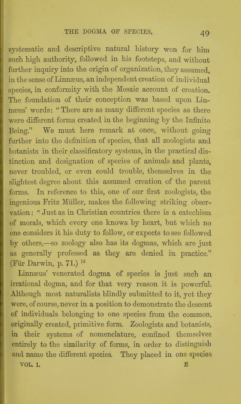 THE DOGMA OP SPECIES. systematic and descriptive natural history won for him such high authority, followed in his footsteps, and without further inquiry into the origin of organization, they assumed, in the sense of Linnaeus, an independent creation of individual species, in conformity with the Mosaic account of creation. The foundation of their conception was based upon Lin- naeus’ words:  There are as many different species as there were different forms created in the beginning by the Infinite Being” We must here remark at once, without going further into the definition of species, that all zoologists and botanists in their classificatory systems, in the practical dis- tinction and designation of species of animals and plants, never troubled, or even could trouble, themselves in the slightest degree about this assumed creation of the parent forms. In reference to this, one of our first zoologists, the ingenious Fritz Müller, makes the following striking obser- vation : “ Just as in Christian countries there is a catechism of morals, which every one knows by heart, but which no one considers it his duty to follow, or expects to see followed by others,—so zoology also has its dogmas, which are just as generally professed as they are denied in practice.” (Für Darwin, p. 71.) 16 Linnaeus’ venerated dogma of species is just such an irrational dogma, and for that very reason it is powerful. Although most naturalists blindly submitted to it, yet they were, of course, never in a position to demonstrate the descent of individuals belonging to one species from the common, originally created, primitive form. Zoologists and botanists, in their systems of nomenclature, confined themselves entirely to the similarity of forms, in order to distinguish and name the different species. They placed in one species VOL. I. E