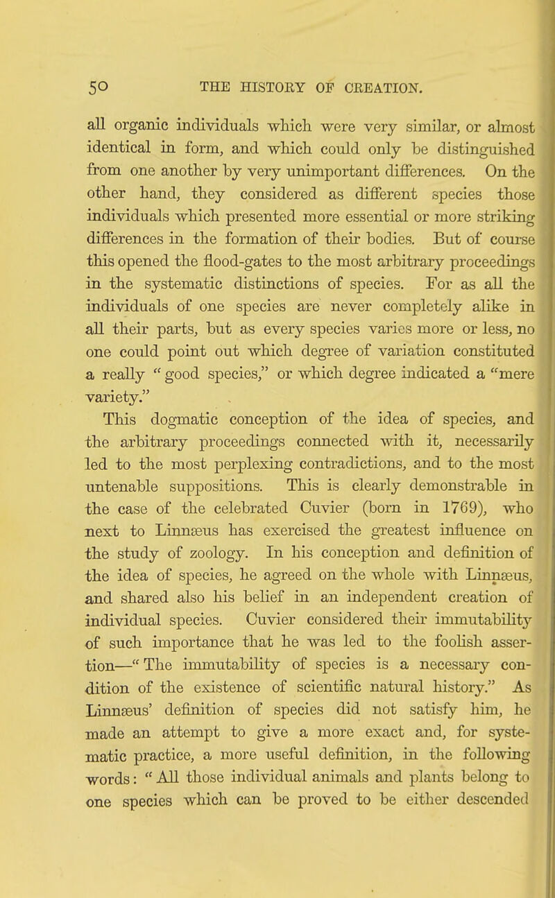 all organic individuals which were very similar, or almost identical in form, and which could only be distinguished from one another by very unimportant differences. On the other hand, they considered as different species those individuals which presented more essential or more striking differences in the formation of their bodies. But of course tluis opened the flood-gates to the most arbitrary proceedings in the systematic distinctions of species. For as all the individuals of one species are never completely alike in all their parts, but as every species varies more or less, no one could point out which degree of variation constituted a really “ good species,” or which degree indicated a “mere variety.” This dogmatic conception of the idea of species, and the arbitrary proceedings connected with it, necessarily led to the most perplexing contradictions, and to the most untenable suppositions. This is clearly demonstrable in the case of the celebrated Cuvier (born in 1769), who next to Linnaeus has exercised the greatest influence on the study of zoology. In his conception and definition of the idea of species, he agreed on the whole with Linnaeus, and shared also his belief in an independent creation of individual species. Cuvier considered their immutability of such importance that he was led to the foolish asser- tion—“ The immutability of species is a necessary con- dition of the existence of scientific natural history.” As Linnaeus’ definition of species did not satisfy him, he made an attempt to give a more exact and, for syste- matic practice, a more useful definition, in the following words: “ All those individual animals and plants belong to one species which can be proved to be either descended