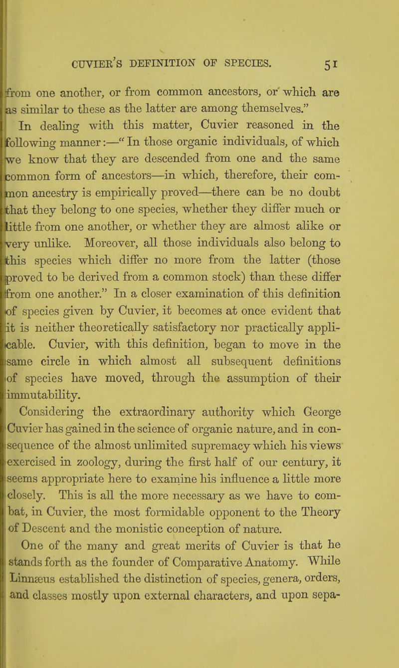 from one another, or from common ancestors, or which are as similar to these as the latter are among themselves.” In dealing with this matter, Cuvier reasoned in the following manner:—“ In those organic individuals, of which we know that they are descended from one and the same Common form of ancestors—in which, therefore, their com- mon ancestry is empirically proved—there can be no doubt that they belong to one species, whether they differ much or little from one another, or whether they are almost alike or very unlike. Moreover, all those individuals also belong to ithis species which differ no more from the latter (those proved to be derived from a common stock) than these differ itfrom one another.” In a closer examination of this definition •of species given by Cuvier, it becomes at once evident that at is neither theoretically satisfactory nor practically appli- cable. Cuvier, with this definition, began to move in the isame circle in which almost all subsequent definitions lof species have moved, through the assumption of their immutability. Considering the extraordinary authority which George Cuvier has gained in the science of organic nature, and in con- sequence of the almost unlimited supremacy which his views 1 exercised in zoology, dining the first half of our century, it iseems appropriate here to examine his influence a little more closely. This is all the more necessary as we have to com- bat, in Cuvier, the most formidable opponent to the Theory ■ of Descent and the monistic conception of nature. One of the many and great merits of Cuvier is that he stands forth as the founder of Comparative Anatomy. While Linmeus established the distinction of species, genera, orders, and classes mostly upon external characters, and upon sepa-