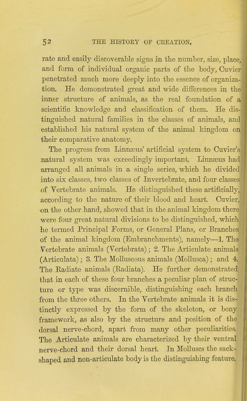 rate and easily discoverable signs in tlie number, size, place, and form of individual organic parts of the body, Cuvier ' penetrated much more deeply into the essence of organiza-1 tion. He demonstrated great and wide differences in the inner structure of animals, as the real foundation of a scientific knowledge and classification of them. He dis- tinguished natural families in the classes of animals, and established his natural system of the animal kingdom on them comparative anatomy. The progress from Linnteus’ artificial system to Cuvier’s natural system was exceedingly important. Linnaeus had arranged all animals in a single series, which he divided into six classes, two classes of Invertebrate, and four classes of Vertebrate animals. He distinguished these artificially, according to the nature of their blood and heart. Cuvier, j on the other hand, showed that in the animal kingdom there were four great natural divisions to be distinguished, which he termed Principal Forms, or General Plans, or Branches of the animal kingdom (Embranchments), namely—1. The Vertebrate animals (Vertebrata); 2. The Articulate animals (Articulata) ; 3. The Molluscous animals (Mollusca) ; and 4. The Radiate animals (Radiata). He further demonstrated that in each of these four branches a peculiar plan of struc- ture or type was discernible, distinguishing each branch from the three others. In the Vertebrate animals it is dis- tinctly expressed by the form of the skeleton, or bony framework, as also by the structure and position of the dorsal nerve-chord, apart from many other peculiarities. The Articulate animals are characterized by then’ ventral nerve-chord and their dorsal heart. In Molluscs the sack- shaped and non-articulate body is the distinguishing feature.