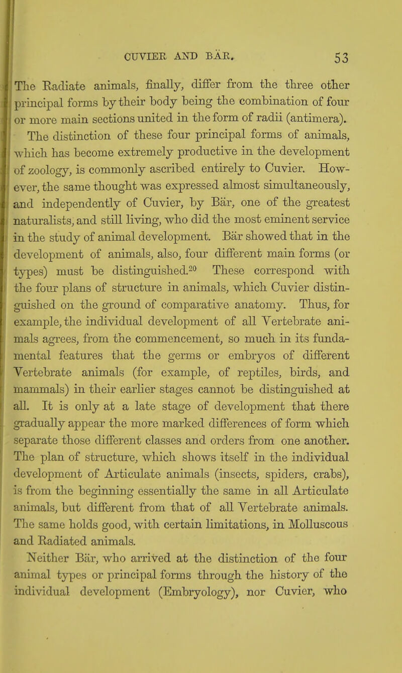 The Radiate animals, finally, differ from the three other principal forms by their body being the combination of four ■ or more main sections united in the form of radii (antimera). The distinction of these four principal forms of animals, ■; which has become extremely productive in the development I: of zoology, is commonly ascribed entirely to Cuvier. How- ever, the same thought was expressed almost simultaneously, and independently of Cuvier, by Bär, one of the greatest naturalists, and still living, who did the most eminent service in the study of animal development. Bär showed that in the development of animals, also, four different main forms (or types) must be distinguished.20 These correspond with the four plans of structure in animals, which Cuvier distin- guished on the ground of comparative anatomy. Thus, for example, the individual development of all Vertebrate ani- mals agrees, from the commencement, so much in its funda- mental features that the germs or embryos of different Vertebrate animals (for example, of reptiles, birds, and mammals) in their earlier stages cannot be distinguished at all. It is only at a late stage of development that there gradually appear the more marked differences of form which separate those different classes and orders from one another. The plan of structure, which shows itself in the individual development of Articulate animals (insects, spiders, crabs), is from the beginning essentially the same in all Articulate animals, but different from that of all Vertebrate animals. The same holds good, with certain limitations, in Molluscous and Radiated animals. Neither Bär, who arrived at the distinction of the four animal types or principal forms through the history of the individual development (Embryology), nor Cuvier, who