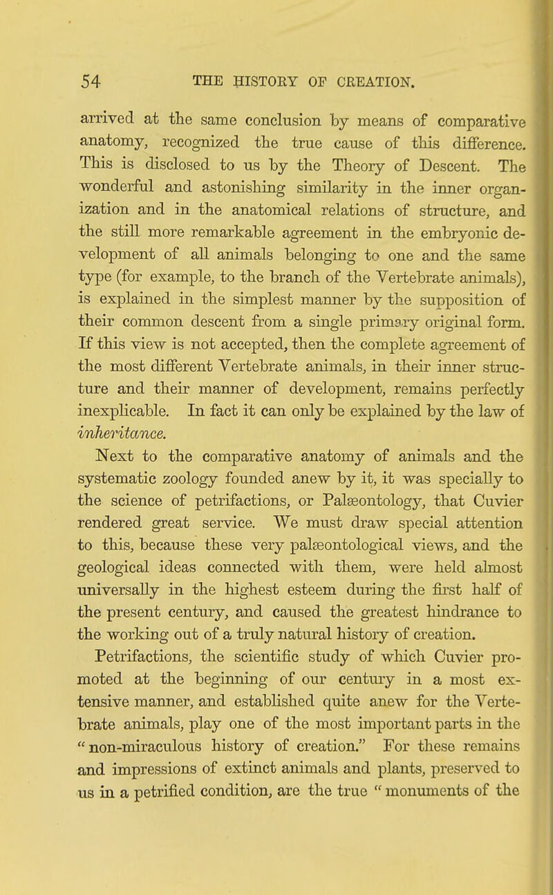 arrived at the same conclusion by means of comparative anatomy, recognized the true cause of this difference. This is disclosed to us by the Theory of Descent. The wonderful and astonishing similarity in the inner organ- ization and in the anatomical relations of structure, and the still more remarkable agreement in the embryonic de- velopment of all animals belonging to one and the same type (for example, to the branch of the Vertebrate animals), is explained in the simplest manner by the supposition of their common descent from a single primary original form. If this view is not accepted, then the complete agreement of the most different Vertebrate animals, in their inner struc- ture and their manner of development, remains perfectly inexplicable. In fact it can only be explained by the law of inheritance. Next to the comparative anatomy of animals and the systematic zoology founded anew by it, it was specially to the science of petrifactions, or Palaeontology, that Cuvier rendered great service. We must draw special attention to this, because these very palaeontological views, and the geological ideas connected with them, were held ahnost universally in the highest esteem during the first half of the present century, and caused the greatest hindrance to the working out of a truly natural history of creation. Petrifactions, the scientific study of which Cuvier pro- moted at the beginning of our century in a most ex- tensive manner, and established quite anew for the Verte- brate animals, play one of the most important parts in the “ non-miraculous history of creation.” For these remains and impressions of extinct animals and plants, preserved to us in a petrified condition, are the true “ monuments of the