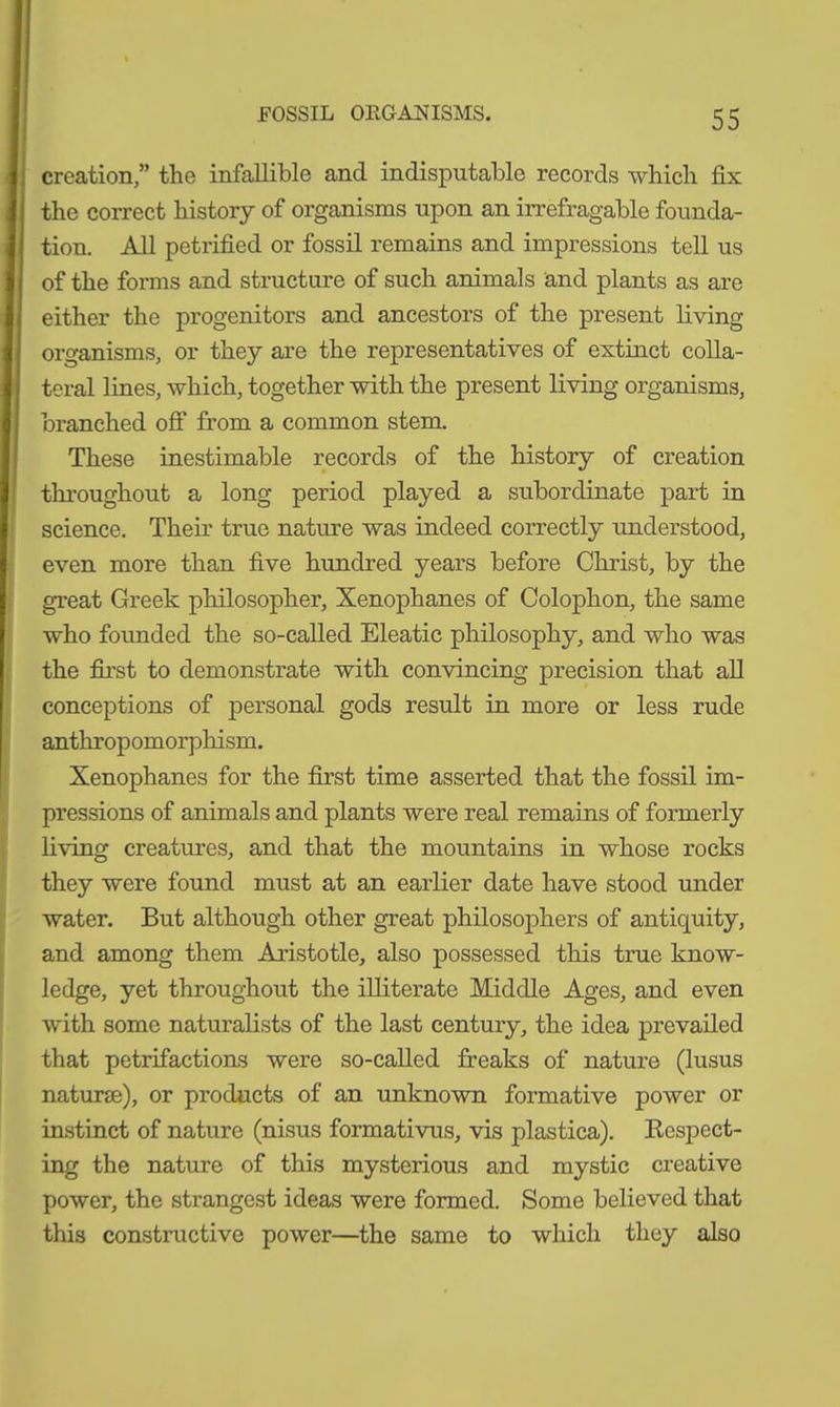 FOSSIL ORGANISMS. creation,” the infallible and indisputable records which fix the correct history of organisms upon an irrefragable founda- tion. All petrified or fossil remains and impressions tell us of the forms and structure of such animals and plants as are either the progenitors and ancestors of the present living organisms, or they are the representatives of extinct colla- teral lines, which, together with the present living organisms, branched off from a common stem. These inestimable records of the history of creation throughout a long period played a subordinate part in science. Their true nature was indeed correctly understood, even more than five hundred years before Christ, by the great Greek philosopher, Xenophanes of Colophon, the same who founded the so-called Eleatic philosophy, and who was the first to demonstrate with convincing precision that all conceptions of personal gods result in more or less rude anthropomorphism. Xenophanes for the first time asserted that the fossil im- pressions of animals and plants were real remains of formerly living creatures, and that the mountains in whose rocks they were found must at an earlier date have stood under water. But although other great philosophers of antiquity, and among them Aristotle, also possessed this true know- ledge, yet throughout the illiterate Middle Ages, and even with some naturalists of the last century, the idea prevailed that petrifactions were so-called freaks of nature (lusus naturae), or products of an unknown formative power or instinct of nature (nisus formativus, vis plastica). Respect- ing the nature of this mysterious and mystic creative power, the strangest ideas were formed. Some believed that this constructive power—the same to which they also
