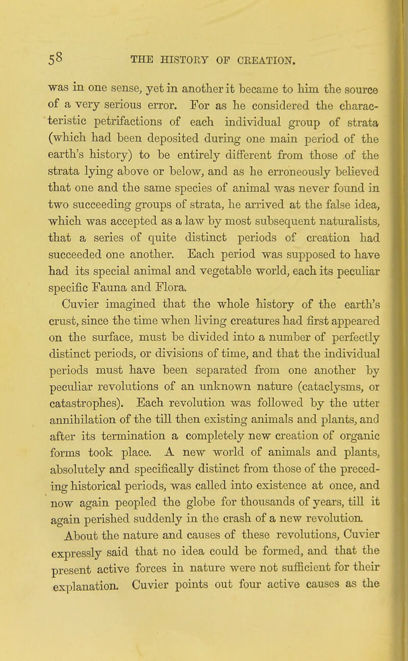 was in one sense, yet in another it became to him the source of a very serious error. For as he considered the charac- teristic petrifactions of each individual group of strata (which had been deposited during one main period of the earth’s history) to be entirely different from those of the strata lying above or below, and as he erroneously believed that one and the same species of animal was never found in two succeeding groups of strata, he arrived at the false idea, which was accepted as a law by most subsequent naturalists, that a series of quite distinct periods of creation had succeeded one another. Each period was supposed to have had its special animal and vegetable world, each its peculiar specific Fauna and Flora. Cuvier imagined that the whole history of the earth’s crust, since the time when living creatures had first appeared on the surface, must be divided into a number of perfectly distinct periods, or divisions of time, and that the individual periods must have been separated from one another by peculiar revolutions of an unknown nature (cataclysms, or catastrophes). Each revolution was followed by the utter annihilation of the till then existing animals and plants, and after its termination a completely new creation of organic forms took place. A new world of animals and plants, absolutely and specifically distinct from those of the preced- ing historical periods, was called into existence at once, and now again peopled the globe for thousands of years, till it again perished suddenly in the crash of a new revolution. About the nature and causes of these revolutions, Cuvier expressly said that no idea could be formed, and that the present active forces in nature were not sufficient for their explanation. Cuvier points out four active causes as the