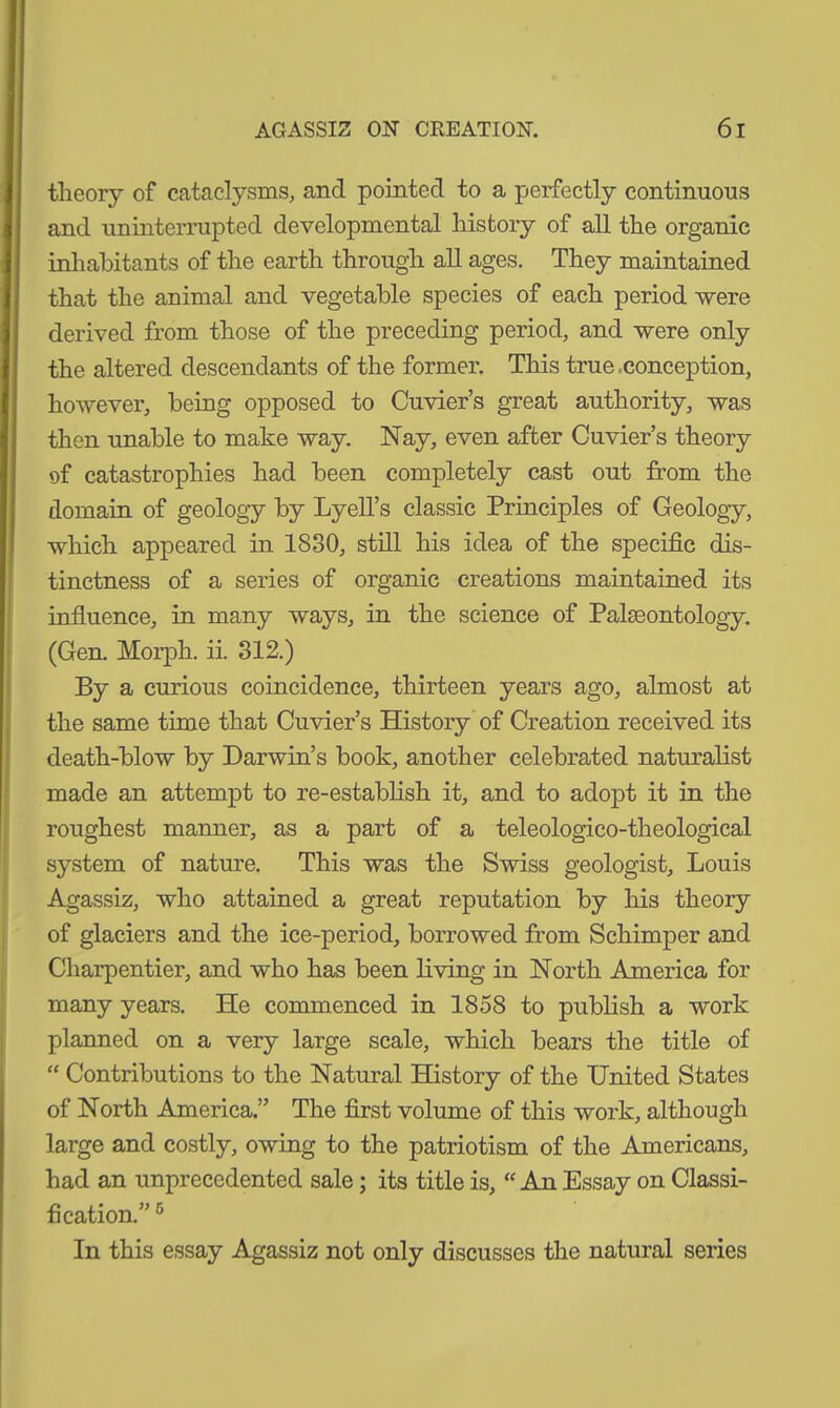 theory of cataclysms, and pointed to a perfectly continuous and uninterrupted developmental history of all the organic inhabitants of the earth through all ages. They maintained that the animal and vegetable species of each period were derived from those of the preceding period, and were only the altered descendants of the former. This true,conception, however, being opposed to Cuvier’s great authority, was then unable to make way. Nay, even after Cuvier’s theory of catastrophies had been completely cast out from the domain of geology by Lyell’s classic Principles of Geology, which appeared in 1830, still his idea of the specific dis- tinctness of a series of organic creations maintained its influence, in many ways, in the science of Paleontology. (Gen. Morph, ii. 312.) By a curious coincidence, thirteen years ago, almost at the same time that Cuvier’s History of Creation received its death-blow by Darwin’s book, another celebrated naturalist made an attempt to re-establish it, and to adopt it in the roughest manner, as a part of a teleologico-theological system of nature. This was the Swiss geologist, Louis Agassiz, who attained a great reputation by his theory of glaciers and the ice-period, borrowed from Schimper and Charpentier, and who has been living in North America for many years. He commenced in 1858 to publish a work planned on a very large scale, which bears the title of “ Contributions to the Natural History of the United States of North America.” The first volume of this work, although large and costly, owing to the patriotism of the Americans, had an unprecedented sale; its title is, “ An Essay on Classi- fication.” 6 In this essay Agassiz not only discusses the natural series